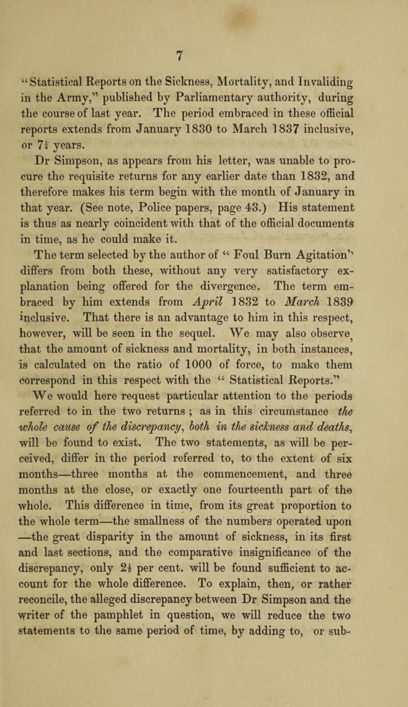 “Statistical Reports on the Sickness, Mortality, and Invaliding in the Army,1’ published by Parliamentary authority, during the course of last year. The period embraced in these official reports extends from January 1830 to March 1837 inclusive, or 7\ years. Dr Simpson, as appears from his letter, was unable to pro¬ cure the requisite returns for any earlier date than 1832, and therefore makes his term begin with the month of J anuary in that year. (See note, Police papers, page 43.) His statement is thus as nearly coincident with that of the official documents in time, as he could make it. The term selected by the author of “ Foul Burn Agitation’’ differs from both these, without any very satisfactory ex¬ planation being offered for the divergence. The term em¬ braced by him extends from April 1832 to March 1839 inclusive. That there is an advantage to him in this respect, however, will be seen in the sequel. We may also observe^ that the amount of sickness and mortality, in both instances, is calculated on the ratio of 1000 of force, to make them correspond in this respect with the “ Statistical Reports.” We would here request particular attention to the periods referred to in the two returns ; as in this circumstance the whole came of the discrepancy, both in the sickness and deaths, will be found to exist. The two statements, as will be per¬ ceived, differ in the period referred to, to the extent of six months—three months at the commencement, and three months at the close, or exactly one fourteenth part of the whole. This difference in time, from its great proportion to the whole term—the smallness of the numbers operated upon —the great disparity in the amount of sickness, in its first and last sections, and the comparative insignificance of the discrepancy, only 2s per cent, will be found sufficient to ac¬ count for the whole difference. To explain, then, or rather reconcile, the alleged discrepancy between Dr Simpson and the writer of the pamphlet in question, we will reduce the two statements to the same period of time, by adding to, or sub-