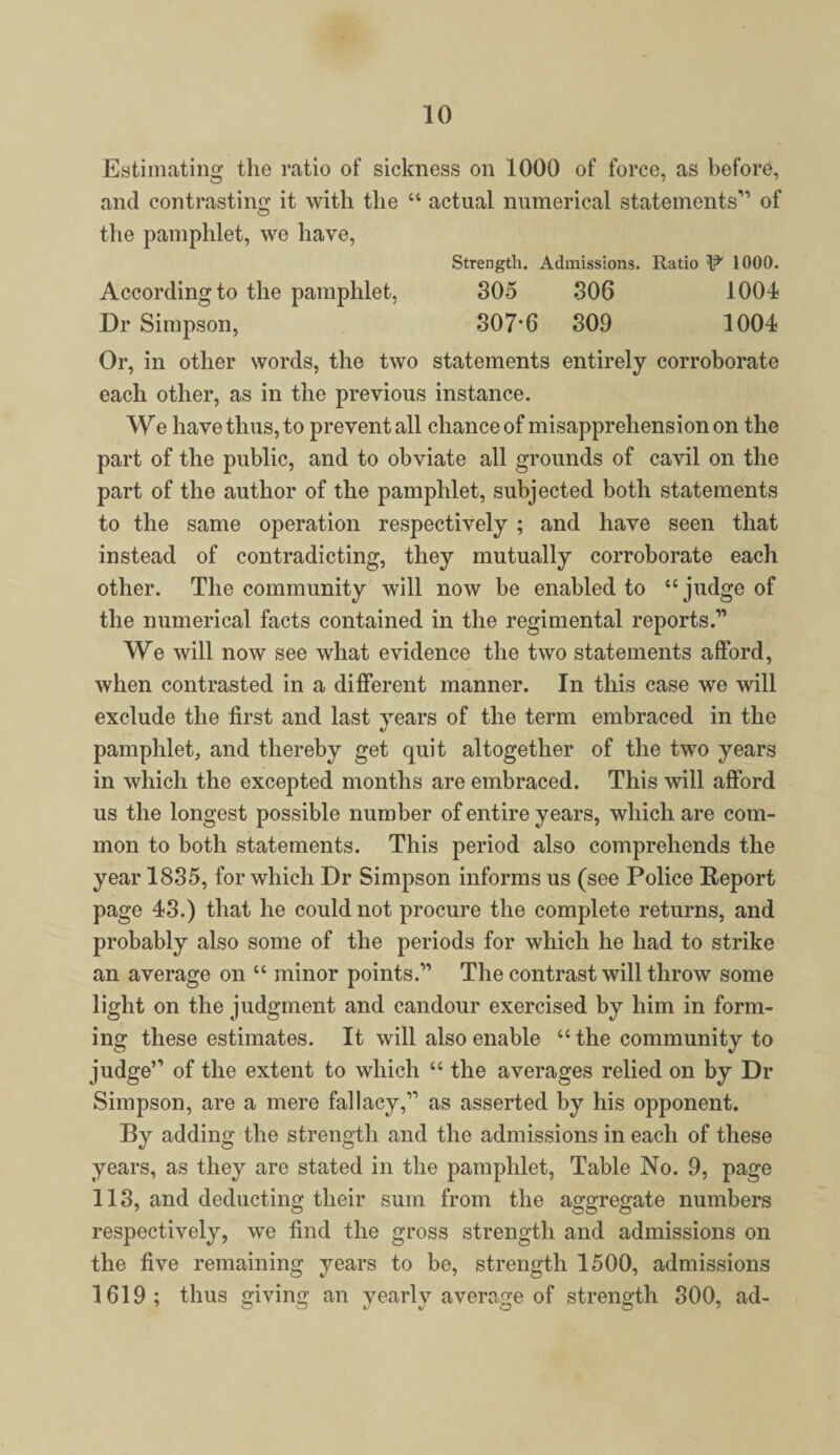 Estimating the ratio of sickness on 1000 of force, as before, and contrasting it with the “ actual numerical statements'” of the pamphlet, we have, Strength. Admissions. Ratio ‘P' 1000. According to the pamphlet, 305 306 1004 Dr Simpson, 307*6 309 1004 Or, in other words, the two statements entirely corroborate each other, as in the previous instance. We have thus, to prevent all chance of misapprehension on the part of the public, and to obviate all grounds of cavil on the part of the author of the pamphlet, subjected both statements to the same operation respectively ; and have seen that instead of contradicting, they mutually corroborate each other. The community will now be enabled to “judge of the numerical facts contained in the regimental reports.” We will now see what evidence the two statements afford, when contrasted in a different manner. In this case we will exclude the first and last years of the term embraced in the pamphlet, and thereby get quit altogether of the two years in which the excepted months are embraced. This will afford us the longest possible number of entire years, which are com¬ mon to both statements. This period also comprehends the year 1835, for which Dr Simpson informs us (see Police Report page 43.) that he could not procure the complete returns, and probably also some of the periods for which he had to strike an average on “ minor points.” The contrast will throw some light on the judgment and candour exercised by him in form¬ ing these estimates. It will also enable “ the community to judge” of the extent to which “ the averages relied on by Dr Simpson, are a mere fallacy,” as asserted by his opponent. By adding the strength and the admissions in each of these years, as they are stated in the pamphlet, Table No. 9, page 113, and deducting their sum from the aggregate numbers respectively, we find the gross strength and admissions on the five remaining years to be, strength 1500, admissions 1619; thus giving an yearly average of strength 300, ad-