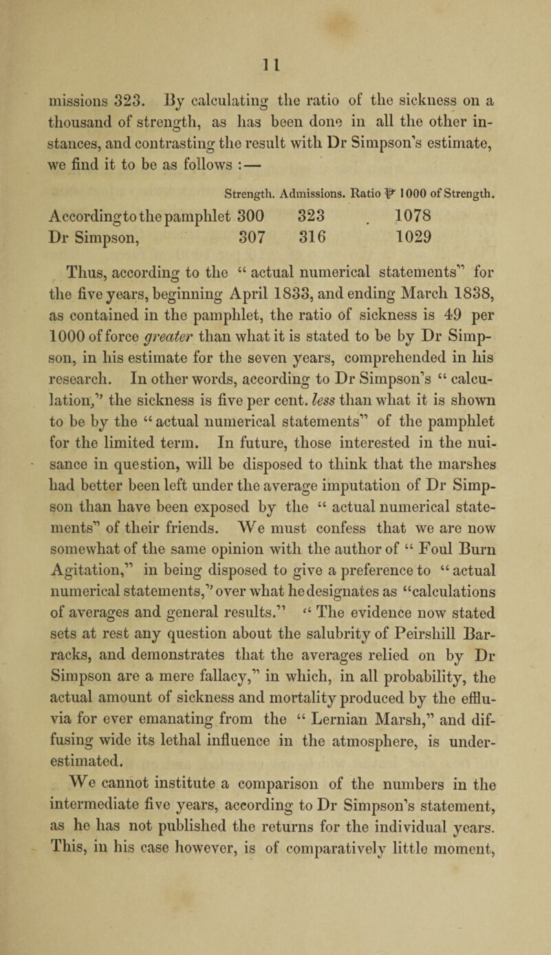 missions 323. 13y calculating the ratio of the sickness on a thousand of strength, as has been done in all the other in¬ stances, and contrasting the result with Dr Simpson's estimate, we find it to be as follows : — Strength. Admissions. Ratio ^ 1000 of Strength. Accordingto the pamphlet 300 323 . 1078 Dr Simpson, 307 316 1029 Thus, according to the “ actual numerical statements for the five years, beginning April 1833, and ending March 1838, as contained in the pamphlet, the ratio of sickness is 49 per 1000 of force greater than what it is stated to be by Dr Simp¬ son, in his estimate for the seven years, comprehended in his research. In other words, according to Dr Simpson's “ calcu¬ lation/’ the sickness is five per cent, less than what it is shown to be by the “ actual numerical statements of the pamphlet for the limited term. In future, those interested in the nui¬ sance in question, will be disposed to think that the marshes had better been left under the average imputation of Dr Simp¬ son than have been exposed by the “ actual numerical state¬ ments of their friends. We must confess that we are now somewhat of the same opinion with the author of “ Foul Burn Agitation, in being disposed to give a preference to “ actual numerical statements,'’ over what he designates as “calculations of averages and general results. “ The evidence now stated sets at rest any question about the salubrity of Peirshill Bar¬ racks, and demonstrates that the averages relied on by Dr Simpson are a mere fallacy, in which, in all probability, the actual amount of sickness and mortality produced by the efflu¬ via for ever emanating from the “ Lernian Marsh, and dif¬ fusing wide its lethal influence in the atmosphere, is under¬ estimated. We cannot institute a comparison of the numbers in the intermediate five years, according to Dr Simpson's statement, as he has not published the returns for the individual years. This, in his case however, is of comparatively little moment,