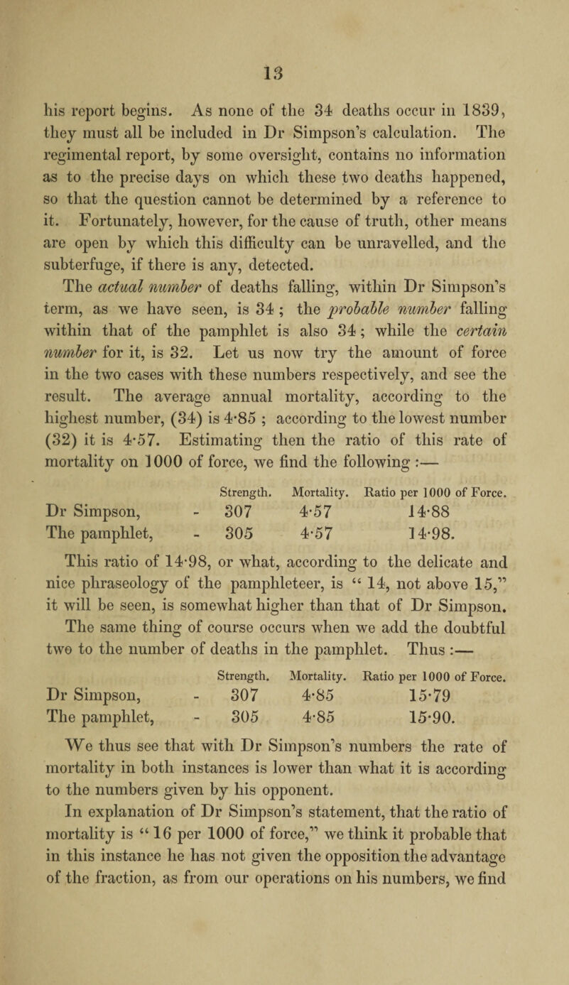 his report begins. As none of the 34 deaths occur in 1839, they must all be included in Dr Simpson’s calculation. The regimental report, by some oversight, contains no information as to the precise days on which these two deaths happened, so that the question cannot be determined by a reference to it. Fortunately, however, for the cause of truth, other means are open by which this difficulty can be unravelled, and the subterfuge, if there is any, detected. The actual number of deaths falling, within Dr Simpson’s term, as we have seen, is 34 ; the probable number falling within that of the pamphlet is also 34; while the certain number for it, is 32. Let us now try the amount of force in the two cases with these numbers respectively, and see the result. The average annual mortality, according to the highest number, (34) is 4*85 ; according to the lowest number (32) it is 4-57. Estimating then the ratio of this rate of mortality on 1000 of force, we find the following :— Strength. Mortality. Ratio per 1000 of Force. Dr Simpson, - 307 4*57 14*88 The pamphlet, - 305 4*57 14*98. This ratio of 14*98, or what, according to the delicate and nice phraseology of the pamphleteer, is “14, not above 15,” it will be seen, is somewhat higher than that of Dr Simpson. The same thing of course occurs when we add the doubtful two to the number of deaths in the pamphlet. Thus :— Strength. Mortality. Ratio per 1000 of Force. Dr Simpson, - 307 4*85 15*79 The pamphlet, - 305 4*85 15*90. We thus see that with Dr Simpson’s numbers the rate of mortality in both instances is lower than what it is according to the numbers given by his opponent. In explanation of Dr Simpson’s statement, that the ratio of mortality is “16 per 1000 of force,” we think it probable that in this instance he has not given the opposition the advantage of the fraction, as from our operations on his numbers, we find