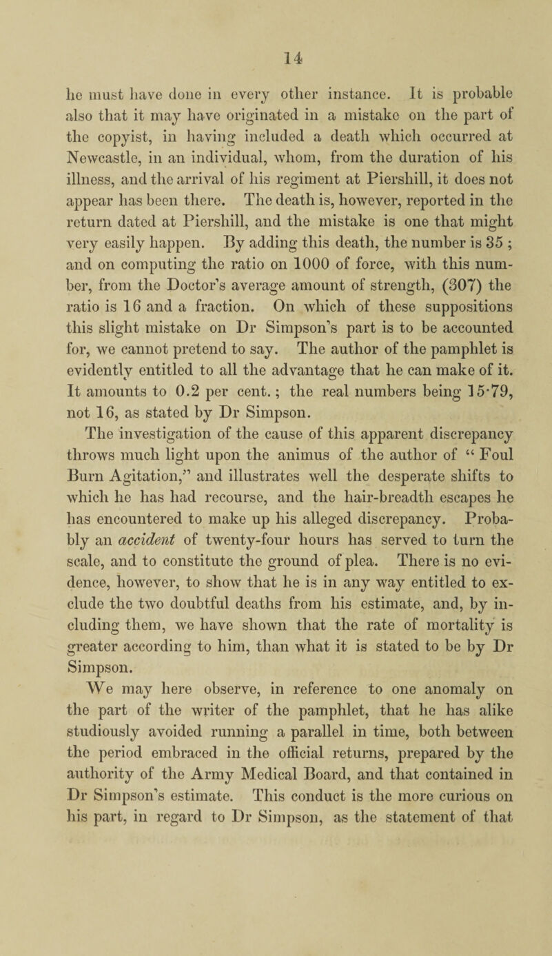 lie must have done in every other instance. It is probable also that it may have originated in a mistake on the part of the copyist, in having included a death which occurred at Newcastle, in an individual, whom, from the duration of his illness, and the arrival of his regiment at Piershill, it does not appear has been there. The death is, however, reported in the return dated at Piershill, and the mistake is one that might very easily happen. By adding this death, the number is 35 ; and on computing the ratio on 1000 of force, with this num¬ ber, from the Doctors average amount of strength, (307) the ratio is 16 and a fraction. On which of these suppositions this slight mistake on Dr Simpson’s part is to be accounted for, we cannot pretend to say. The author of the pamphlet is evidently entitled to all the advantage that he can make of it. It amounts to 0.2 per cent.; the real numbers being 15*79, not 16, as stated by Dr Simpson. The investigation of the cause of this apparent discrepancy throws much light upon the animus of the author of “ Foul Burn Agitation,” and illustrates well the desperate shifts to which he has had recourse, and the hair-breadtli escapes he has encountered to make up his alleged discrepancy. Proba¬ bly an accident of twenty-four hours has served to turn the scale, and to constitute the ground of plea. There is no evi¬ dence, however, to show that he is in any way entitled to ex¬ clude the two doubtful deaths from his estimate, and, by in¬ cluding them, we have shown that the rate of mortality is greater according to him, than what it is stated to be by Dr Simpson. We may here observe, in reference to one anomaly on the part of the writer of the pamphlet, that he has alike studiously avoided running a parallel in time, both between the period embraced in the official returns, prepared by the authority of the Army Medical Board, and that contained in Dr Simpson’s estimate. This conduct is the more curious on his part, in regard to Dr Simpson, as the statement of that