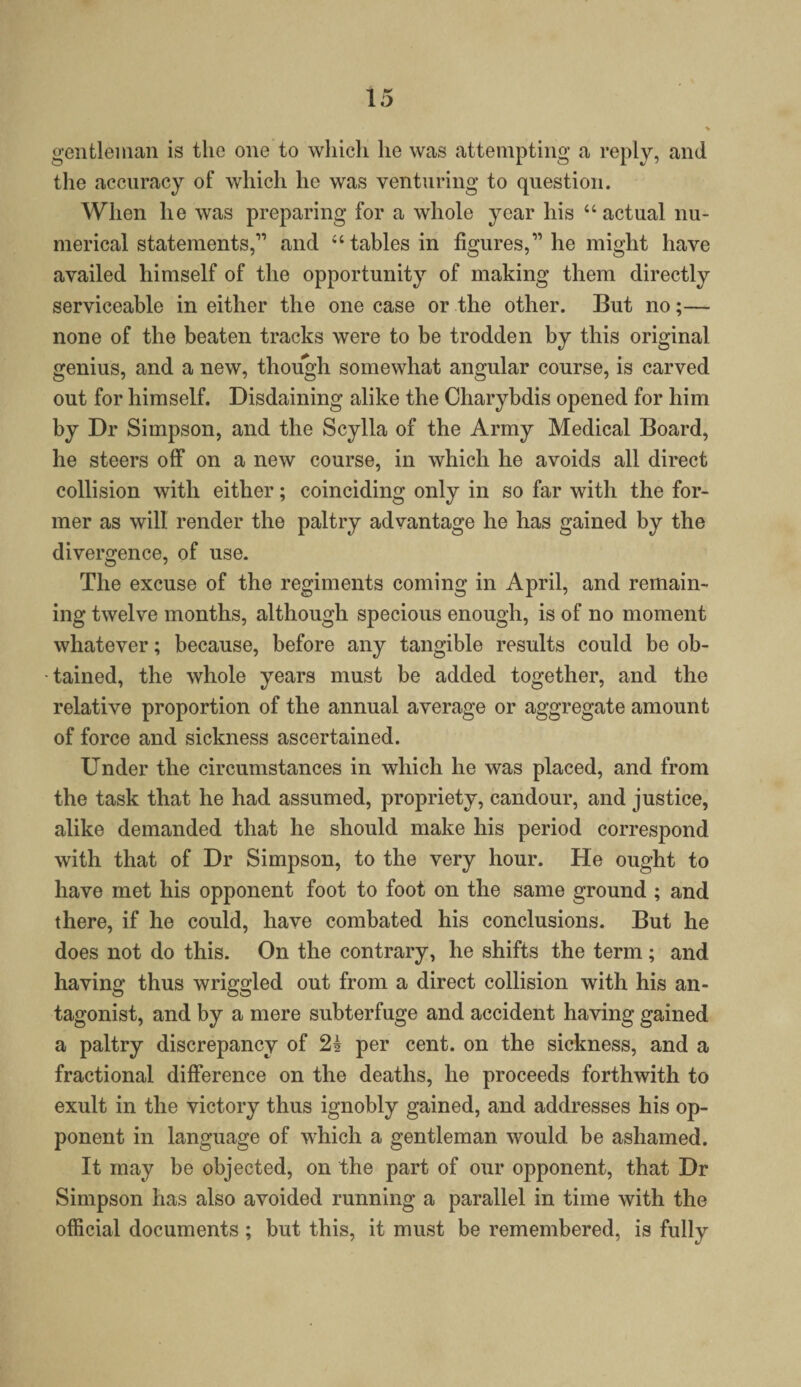 gentleman is the one to which he was attempting a reply, and the accuracy of which he was venturing to question. When he was preparing for a whole year his “ actual nu¬ merical statements,” and “tables in figures,” he might have availed himself of the opportunity of making them directly serviceable in either the one case or the other. But no;— none of the beaten tracks were to be trodden by this original genius, and a new, though somewhat angular course, is carved out for himself. Disdaining alike the Charybdis opened for him by Dr Simpson, and the Scylla of the Army Medical Board, he steers off on a new course, in which he avoids all direct collision with either; coinciding only in so far with the for¬ mer as will render the paltry advantage he has gained by the divergence, of use. The excuse of the regiments coming in April, and remain¬ ing twelve months, although specious enough, is of no moment whatever; because, before any tangible results could be ob¬ tained, the whole years must be added together, and the relative proportion of the annual average or aggregate amount of force and sickness ascertained. Under the circumstances in which he was placed, and from the task that he had assumed, propriety, candour, and justice, alike demanded that he should make his period correspond with that of Dr Simpson, to the very hour. He ought to have met his opponent foot to foot on the same ground ; and there, if he could, have combated his conclusions. But he does not do this. On the contrary, he shifts the term ; and having thus wriggled out from a direct collision with his an¬ tagonist, and by a mere subterfuge and accident having gained a paltry discrepancy of 24 per cent, on the sickness, and a fractional difference on the deaths, he proceeds forthwith to exult in the victory thus ignobly gained, and addresses his op¬ ponent in language of which a gentleman would be ashamed. It may be objected, on the part of our opponent, that Dr Simpson has also avoided running a parallel in time with the official documents ; but this, it must be remembered, is fully
