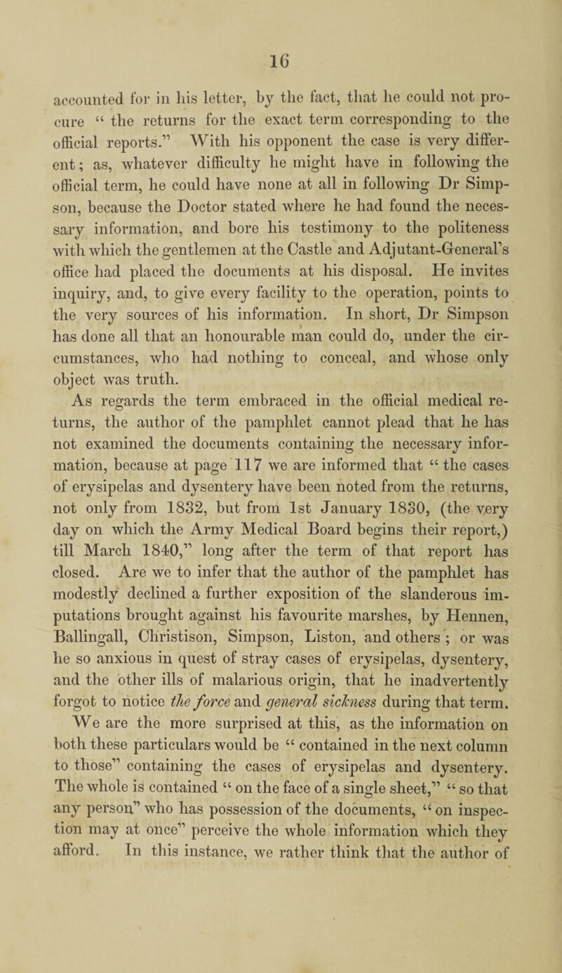 accounted for in his letter, by the fact, that he could not pro¬ cure “ the returns for the exact term corresponding to the official reports.” With his opponent the case is very differ¬ ent ; as, whatever difficulty he might have in following the official term, he could have none at all in following Dr Simp¬ son, because the Doctor stated where he had found the neces¬ sary information, and bore his testimony to the politeness with which the gentlemen at the Castle and Adjutant-GeneraFs office had placed the documents at his disposal. He invites inquiry, and, to give every facility to the operation, points to the very sources of his information. In short, Dr Simpson has done all that an honourable man could do, under the cir¬ cumstances, who had nothing to conceal, and whose only object was truth. As regards the term embraced in the official medical re¬ turns, the author of the pamphlet cannot plead that he has not examined the documents containing the necessary infor¬ mation, because at page 117 we are informed that “ the cases of erysipelas and dysentery have been noted from the returns, not only from 1832, but from 1st January 1830, (the very day on which the Army Medical Board begins their report,) till March 1840,” long after the term of that report has closed. Are we to infer that the author of the pamphlet has modestly declined a further exposition of the slanderous im¬ putations brought against his favourite marshes, by Hennen, Ballingall, Christison, Simpson, Liston, and others ; or was he so anxious in quest of stray cases of erysipelas, dysentery, and the other ills of malarious origin, that he inadvertently forgot to notice the force and general sickness during that term. We are the more surprised at this, as the information on both these particulars would be “ contained in the next column to those” containing the cases of erysipelas and dysentery. The whole is contained “ on the face of a single sheet,” “ so that any person” who has possession of the documents, “ on inspec¬ tion may at once” perceive the whole information which they afford. In this instance, we rather think that the author of