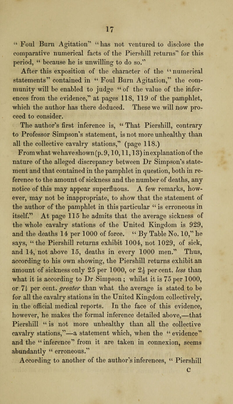 “ Foul Burn Agitation'1 “has not ventured to disclose the comparative numerical facts of the Piershill returns11 for this period, “ because he is unwilling to do so.11 After this exposition of the character of the “numerical statements11 contained in “ Foul Burn Agitation,11 the com¬ munity will be enabled to judge a of the value of the infer¬ ences from the evidence,11 at pages 118, 119 of the pamphlet, which the author has there deduced. These we will now pro¬ ceed to consider. The author’s first inference is, “ That Piershill, contrary to Professor Simpson’s statement, is not more unhealthy than all the collective cavalry stations,” (page 118.) From what we have shown (p. 9,10,11,18) in explanation of the nature of the alleged discrepancy between Dr Simpson’s state¬ ment and that contained in the pamphlet in question, both in re¬ ference to the amount of sickness and the number of deaths, any notice of this may appear superfluous. A few remarks, how¬ ever, may not be inappropriate, to show that the statement of the author of the pamphlet in this particular “ is erroneous in itself.” At page 115 he admits that the average sickness of the whole cavalry stations of the United Kingdom is 929, and the deaths 14 per 1000 of force. “ By Table No. 10,” he says, “the Piershill returns exhibit 1004, not 1029, of sick, and 14, not above 15, deaths in every 1000 men.” Thus, according to his own showing, the Piershill returns exhibit an amount of sickness only 25 per 1000, or 2J percent, less than what it is according to Dr Simpson; whilst it is 75 per 1000, or 71 per cent, greater than what the average is stated to be for all the cavalry stations in the United Kingdom collectively, in the official medical reports. In the face of this evidence, however, he makes the formal inference detailed above,—that Piershill “ is not more unhealthy than all the collective cavalry stations,”—a statement which, when the “ evidence” and the “ inference” from it are taken in connexion, seems abundantly “ erroneous.” According to another of the author’s inferences, “ Piershill C