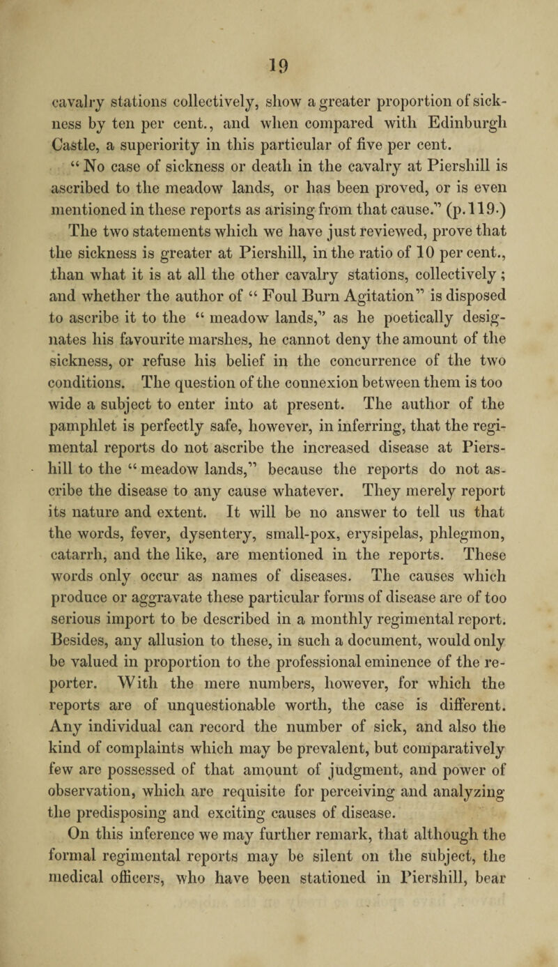 cavalry stations collectively, show a greater proportion of sick¬ ness by ten per cent., and when compared with Edinburgh Castle, a superiority in this particular of five per cent. “ No case of sickness or death in the cavalry at Piershill is ascribed to the meadow lands, or has been proved, or is even mentioned in these reports as arising from that cause.11 (p. 119.) The two statements which we have just reviewed, prove that the sickness is greater at Piershill, in the ratio of 10 percent., than what it is at all the other cavalry stations, collectively; and whether the author of “ Foul Burn Agitation 11 is disposed to ascribe it to the “ meadow lands,1’ as he poetically desig¬ nates his favourite marshes, he cannot deny the amount of the sickness, or refuse his belief in the concurrence of the two conditions. The question of the connexion between them is too wide a subject to enter into at present. The author of the pamphlet is perfectly safe, however, in inferring, that the regi¬ mental reports do not ascribe the increased disease at Piers¬ hill to the “ meadow lands,11 because the reports do not as¬ cribe the disease to any cause whatever. They merely report its nature and extent. It will be no answer to tell us that the words, fever, dysentery, small-pox, erysipelas, phlegmon, catarrh, and the like, are mentioned in the reports. These words only occur as names of diseases. The causes which produce or aggravate these particular forms of disease are of too serious import to be described in a monthly regimental report. Besides, any allusion to these, in such a document, would only be valued in proportion to the professional eminence of the re¬ porter. With the mere numbers, however, for which the reports are of unquestionable worth, the case is different. Any individual can record the number of sick, and also the kind of complaints which may be prevalent, but comparatively few are possessed of that amount of judgment, and power of observation, which are requisite for perceiving and analyzing the predisposing and exciting causes of disease. On this inference we may further remark, that although the formal regimental reports may be silent on the subject, the medical officers, who have been stationed in Piershill, bear