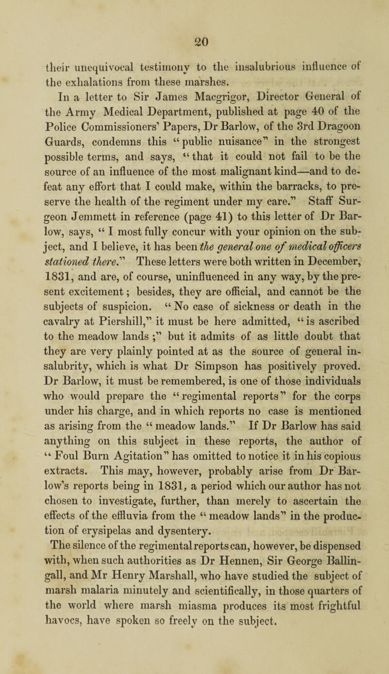 their unequivocal testimony to the insalubrious influence ot the exhalations from these marshes. In a letter to Sir James Macgrigor, Director General of the Army Medical Department, published at page 40 of the Police Commissioners'’ Papers, Dr Barlow, of the 3rd Dragoon Guards, condemns this “public nuisance” in the strongest possible terms, and says, “ that it could not fail to be the source of an influence of the most malignant kind—and to de¬ feat any effort that I could make, within the barracks, to pre¬ serve the health of the regiment under my care.'” Staff Sur¬ geon Jemmett in reference (page 41) to this letter of Dr Bar- low, says, “ I most fully concur with your opinion on the sub¬ ject, and I believe, it has been the general one of medical officers stationed thereA These letters were both written in December, 1831, and are, of course, uninfluenced in any way, by the pre¬ sent excitement; besides, they are official, and cannot be the subjects of suspicion. “ No case of sickness or death in the cavalry at Piershill,” it must be here admitted, “ is ascribed to the meadow lands but it admits of as little doubt that they are very plainly pointed at as the source of general in¬ salubrity, which is what Dr Simpson has positively proved. Dr Barlow, it must be remembered, is one of those individuals who would prepare the “regimental reports'” for the corps under his charge, and in which reports no case is mentioned as arising from the “ meadow lands.” If Dr Barlow has said anything on this subject in these reports, the author of “ Foul Burn Agitation” has omitted to notice it in his copious extracts. This may, however, probably arise from Dr Bar¬ low’s reports being in 1831, a period which our author has not chosen to investigate, further, than merely to ascertain the effects of the effluvia from the “ meadow lands'” in the produc¬ tion of erysipelas and dysentery. The silence of the regimental reports can, however, be dispensed with, when such authorities as Dr Hennen, Sir George Ballin- gall, and Mr Henry Marshall, who have studied the subject of marsh malaria minutely and scientifically, in those quarters of the world where marsh miasma produces its most frightful havocs, have spoken so freely on the subject.
