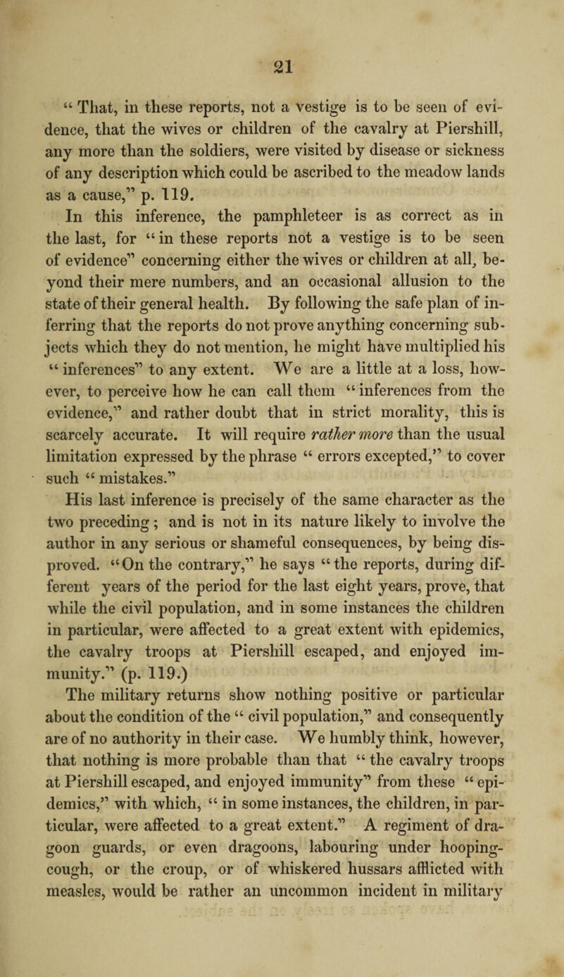 “ That, in these reports, not a vestige is to be seen of evi¬ dence, that the wives or children of the cavalry at Piershill, any more than the soldiers, were visited by disease or sickness of any description which could be ascribed to the meadow lands as a cause,” p. 119. In this inference, the pamphleteer is as correct as in the last, for “ in these reports not a vestige is to be seen of evidence” concerning either the wives or children at all, be¬ yond their mere numbers, and an occasional allusion to the state of their general health. By following the safe plan of in¬ ferring that the reports do not prove anything concerning sub¬ jects which they do not mention, he might have multiplied his “ inferences” to any extent. We are a little at a loss, how¬ ever, to perceive how he can call them “ inferences from the evidence,” and rather doubt that in strict morality, this is scarcely accurate. It will require rather more than the usual limitation expressed by the phrase “ errors excepted,” to cover such “ mistakes.” His last inference is precisely of the same character as the two preceding; and is not in its nature likely to involve the author in any serious or shameful consequences, by being dis¬ proved. “On the contrary,” he says “the reports, during dif¬ ferent years of the period for the last eight years, prove, that while the civil population, and in some instances the children in particular, were affected to a great extent with epidemics, the cavalry troops at Piershill escaped, and enjoyed im¬ munity.” (p. 119.) The military returns show nothing positive or particular about the condition of the “ civil population,” and consequently are of no authority in their case. We humbly think, however, that nothing is more probable than that “ the cavalry troops at Piershill escaped, and enjoyed immunity” from these “epi¬ demics,” with which, “ in some instances, the children, in par¬ ticular, were affected to a great extent.” A regiment of dra¬ goon guards, or even dragoons, labouring under hooping- cough, or the croup, or of whiskered hussars afflicted with measles, would be rather an uncommon incident in military