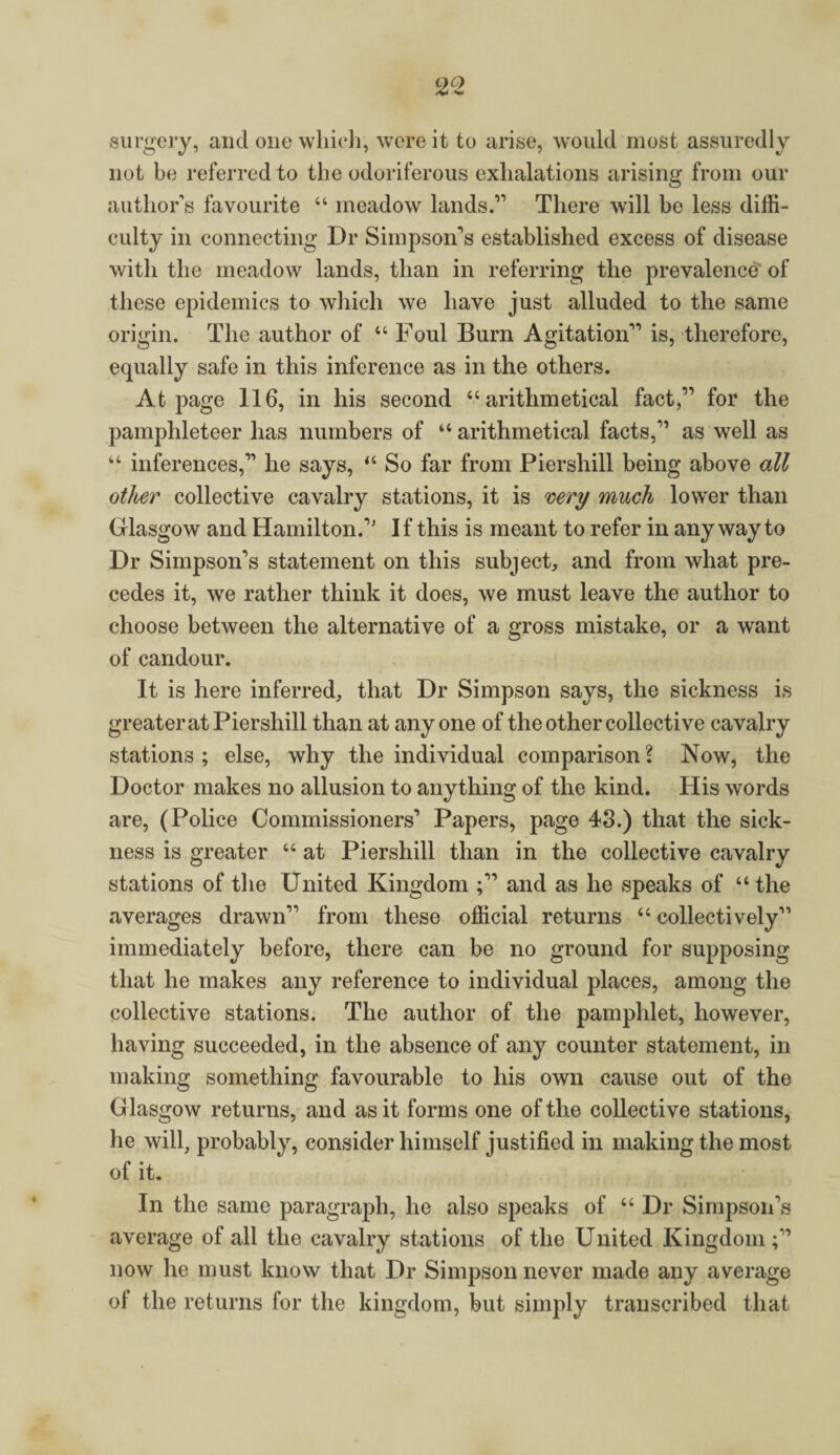surgery, and one which, were it to arise, would most assuredly not be referred to the odoriferous exhalations arising from our author’s favourite “ meadow lands.” There will be less diffi¬ culty in connecting Dr Simpson’s established excess of disease with the meadow lands, than in referring the prevalence of these epidemics to which we have just alluded to the same origin. The author of 44 Foul Burn Agitation” is, therefore, equally safe in this inference as in the others. At page 116, in his second 44 arithmetical fact,” for the pamphleteer has numbers of 44 arithmetical facts,” as well as 44 inferences,” he says, 44 So far from Piershill being above all other collective cavalry stations, it is very much lower than Glasgow and Hamilton.” If this is meant to refer in any way to Dr Simpson’s statement on this subject, and from what pre¬ cedes it, we rather think it does, we must leave the author to choose between the alternative of a gross mistake, or a want of candour. It is here inferred, that Dr Simpson says, the sickness is greater at Piershill than at anyone of the other collective cavalry stations ; else, why the individual comparison 1 Now, the Doctor makes no allusion to anything of the kind. His words are, (Police Commissioners’ Papers, page 43.) that the sick¬ ness is greater 44 at Piershill than in the collective cavalry stations of the United Kingdom and as he speaks of “the averages drawn” from these official returns 44 collectively” immediately before, there can be no ground for supposing that he makes any reference to individual places, among the collective stations. The author of the pamphlet, however, having succeeded, in the absence of any counter statement, in making something favourable to his own cause out of the Glasgow returns, and as it forms one of the collective stations, he will, probably, consider himself justified in making the most of it. In the same paragraph, he also speaks of 44 Dr Simpson’s average of all the cavalry stations of the United Kingdom now he must know that Dr Simpson never made any average of the returns for the kingdom, but simply transcribed that