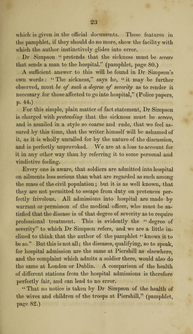 which is given in the official documents. These features in the pamphlet, if they should do no more, show the facility with which the author instinctively glides into error. Dr Simpson “ pretends that the sickness must be severe that sends a man to the hospital.” (pamphlet, page 80.) A sufficient answer to this will be found in Dr Simpson’s own words : “ The sickness,” says he, “ it may be further observed, must be of such a degree of severity as to render it necessary for those affected to go into hospital,” (Police papers, p. 44.) For this simple, plain matter of fact statement, Dr Simpson is charged with pretending that the sickness must be severe, and is assailed in a style so coarse and rude, that we feel as¬ sured by this time, that the writer himself will be ashamed of it, as it is wholly uncalled for by the nature of the discussion, and is perfectly unprovoked. We are at a loss to account for it in any other way than by referring it to some personal and vindictive feeling. Every one is aware, that soldiers are admitted into hospital on ailments less serious than what are regarded as such among the mass of the civil population; but it is as well known, that they are not permitted to escape from duty on pretences per¬ fectly frivolous. All admissions into hospital are made by warrant or permisson of the medical officer, who must be sa¬ tisfied that the disease is of that degree of severity as to require professional treatment. This is evidently the “ degree of severity” to which Dr Simpson refers, and we are a little in¬ clined to think that the author of the pamphlet “ knows it to be so.” But this is not all; the diseases, qualifying, so to speak, for hospital admission are the same at Piershill as elsewhere, and the complaint which admits a soldier there, would also do the same at London or Dublin. A comparison of the health of different stations from the hospital admissions is therefore perfectly fair, and can lead to no error. “ That no notice is taken by Dr Simpson of the health of the wives and children of the troops at Piershill,” (pamphlet, page 82.)
