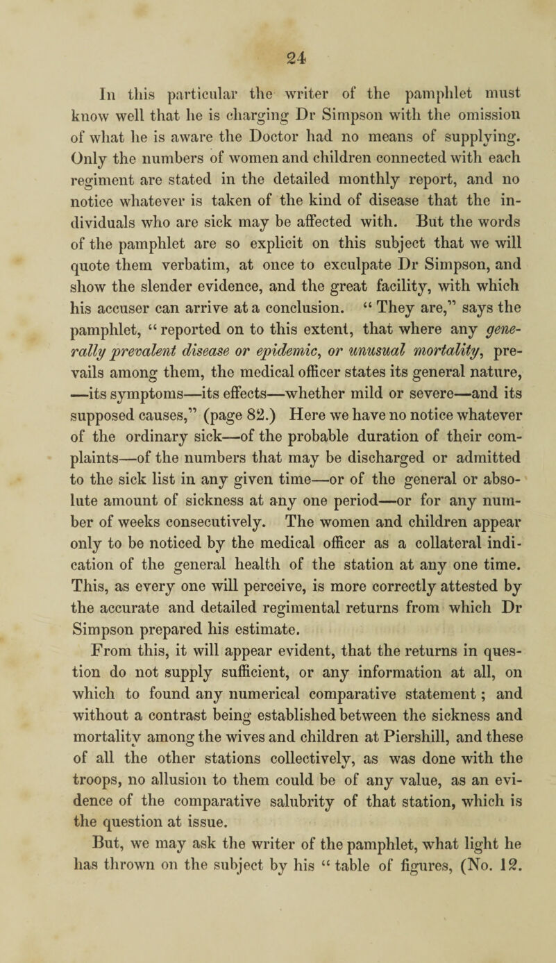 In this particular the writer of the pamphlet must know well that he is charging Dr Simpson with the omission of what he is aware the Doctor had no means of supplying. Only the numbers of women and children connected with each regiment are stated in the detailed monthly report, and no notice whatever is taken of the kind of disease that the in¬ dividuals who are sick may be affected with. But the words of the pamphlet are so explicit on this subject that we will quote them verbatim, at once to exculpate Dr Simpson, and show the slender evidence, and the great facility, with which his accuser can arrive at a conclusion. “ They are,” says the pamphlet, “ reported on to this extent, that where any gene¬ rally prevalent disease or epidemic, or unusual mortality, pre¬ vails among them, the medical officer states its general nature, —its symptoms—its effects—whether mild or severe—and its supposed causes,” (page 82.) Here we have no notice whatever of the ordinary sick—of the probable duration of their com¬ plaints—of the numbers that may be discharged or admitted to the sick list in any given time—or of the general or abso¬ lute amount of sickness at any one period—or for any num¬ ber of weeks consecutively. The women and children appear only to be noticed by the medical officer as a collateral indi¬ cation of the general health of the station at any one time. This, as every one will perceive, is more correctly attested by the accurate and detailed regimental returns from which Dr Simpson prepared his estimate. From this, it will appear evident, that the returns in ques¬ tion do not supply sufficient, or any information at all, on which to found any numerical comparative statement; and without a contrast being established between the sickness and mortality among the wives and children at Piershill, and these of all the other stations collectively, as was done with the troops, no allusion to them could be of any value, as an evi¬ dence of the comparative salubrity of that station, which is the question at issue. But, we may ask the writer of the pamphlet, what light he has thrown on the subject by his “ table of figures, (No. 12.