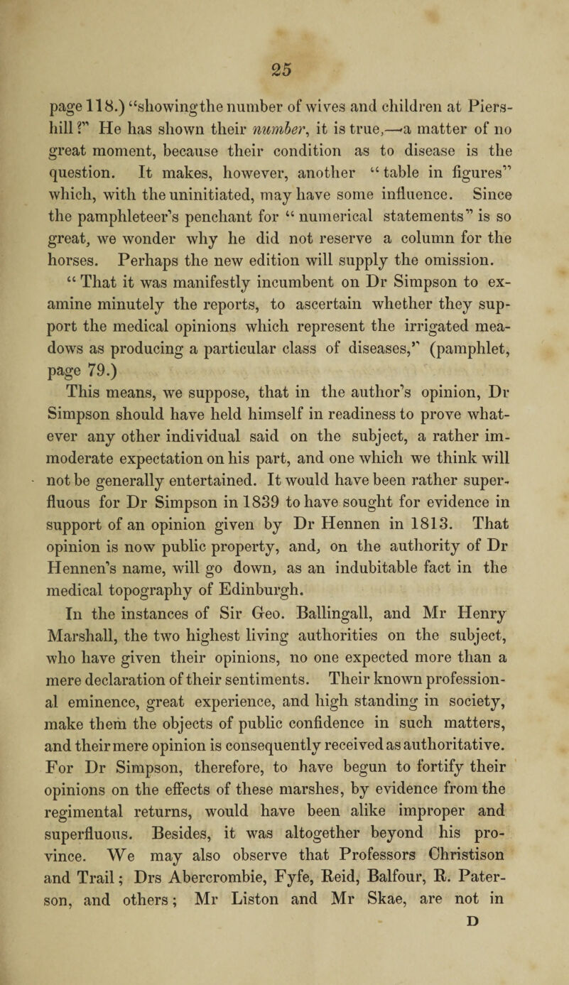 page 118.) “showingthe number of wives and children at Piers- liill 2” He has shown their number, it is true,—-a matter of no great moment, because their condition as to disease is the question. It makes, however, another “ table in figures” which, with the uninitiated, may have some influence. Since the pamphleteer’s penchant for u numerical statements'” is so great, we wonder why he did not reserve a column for the horses. Perhaps the new edition will supply the omission. “ That it was manifestly incumbent on Dr Simpson to ex¬ amine minutely the reports, to ascertain whether they sup¬ port the medical opinions which represent the irrigated mea¬ dows as producing a particular class of diseases,’' (pamphlet, page 79.) This means, we suppose, that in the author’s opinion, Dr Simpson should have held himself in readiness to prove what¬ ever any other individual said on the subject, a rather im¬ moderate expectation on his part, and one which we think will not be generally entertained. It would have been rather super¬ fluous for Dr Simpson in 1839 to have sought for evidence in support of an opinion given by Dr Hennen in 1813. That opinion is now public property, and, on the authority of Dr Hennen’s name, will go down, as an indubitable fact in the medical topography of Edinburgh. In the instances of Sir Greo. Ballingall, and Mr Henry Marshall, the two highest living authorities on the subject, who have given their opinions, no one expected more than a mere declaration of their sentiments. Their known profession¬ al eminence, great experience, and high standing in society, make them the objects of public confidence in such matters, and their mere opinion is consequently received as authoritative. For Dr Simpson, therefore, to have begun to fortify their opinions on the effects of these marshes, by evidence from the regimental returns, would have been alike improper and superfluous. Besides, it was altogether beyond his pro¬ vince. We may also observe that Professors Christison and Trail; Drs Abercrombie, Fyfe, Reid, Balfour, R. Pater¬ son, and others; Mr Liston and Mr Skae, are not in D