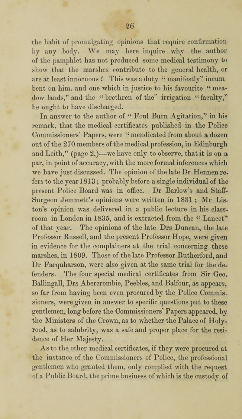 the habit of promulgating opinions that require confirmation by any body. We may here inquire why the author of the pamphlet has not produced some medical testimony to show that the marshes contribute to the general health, or are at least innocuous ? This was a duty “ manifestly1’ incum bent on him, and one which in justice to his favourite “ mea¬ dow lands,” and the “ brethren of the” irrigation “ faculty,” he ought to have discharged. In answer to the author of “ Foul Burn Agitation,” in his remark, that the medical certificates published in the Police Commissioners1 Papers, were “ mendicated from about a dozen out of the 270 members of the medical profession, in Edinburgh and Leith,” (page 2,)—we have only to observe, that it is on a par, in point of accuracy , with the more formal inferences which we have just discussed. The opinion of the late Dr Hennen re¬ fers to the year 1813 ; probably before a single individual of the present Police Board was in office. Dr Barlow’s and Staff- Surgeon Jemmett’s opinions were written in 1831 ; Mr Lis¬ ton’s opinion was delivered in a public lecture in his class¬ room in London in 1835, and is extracted from the “ Lancet” of that year. The opinions of the late Drs Duncan, the late Professor Russell, and the present Professor Hope, were given in evidence for the complainers at the trial concerning these marshes, in 1809. Those of the late Professor Rutherford, and Dr Farquharson, were also given at the same trial for the de¬ fenders. The four special medical certificates from Sir Geo. Ballingall, Drs Abercrombie, Peebles, and Balfour, as appears, so far from having been even procured by the Police Commis¬ sioners, were given in answer to specific questions put to these gentlemen, long before the Commissioners’ Papers appeared, by the Ministers of the Crown, as to whether the Palace of Holy- rood, as to salubrity, was a safe and proper place for the resi¬ dence of Her Majesty. As to the other medical certificates, if they were procured at the instance of the Commissioners of Police, the professional gentlemen who granted them, only complied with the request of a Public Board, the prime business of which is the custody of