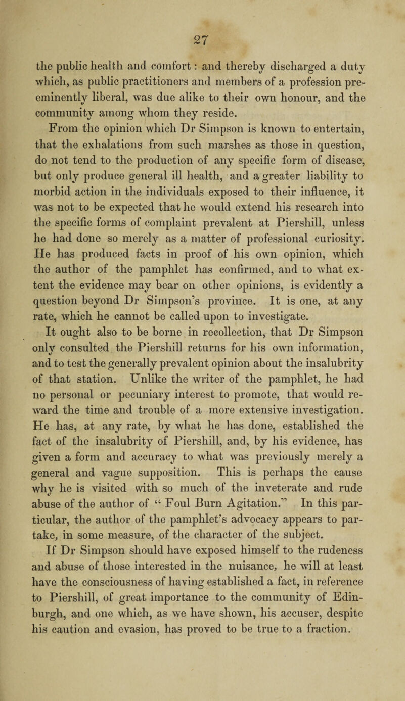 the public health and comfort: and thereby discharged a duty which, as public practitioners and members of a profession pre¬ eminently liberal, was due alike to their own honour, and the community among whom they reside. From the opinion which Dr Simpson is known to entertain, that the exhalations from such marshes as those in question, do not tend to the production of any specific form of disease, but only produce general ill health, and a greater liability to morbid action in the individuals exposed to their influence, it was not to be expected that he would extend his research into the specific forms of complaint prevalent at Piershill, unless he had done so merely as a matter of professional curiosity. He has produced facts in proof of his own opinion, which the author of the pamphlet has confirmed, and to what ex¬ tent the evidence may bear on other opinions, is evidently a question beyond Dr Simpson’s province. It is one, at any rate, which he cannot be called upon to investigate. It ought also to be borne in recollection, that Dr Simpson only consulted the Piershill returns for his own information, and to test the generally prevalent opinion about the insalubrity of that station. Unlike the writer of the pamphlet, he had no personal or pecuniary interest to promote, that would re¬ ward the time and trouble of a more extensive investigation. He has, at any rate, by what he has done, established the fact of the insalubrity of Piershill, and, by his evidence, has given a form and accuracy to what was previously merely a general and vague supposition. This is perhaps the cause why he is visited with so much of the inveterate and rude abuse of the author of “ Foul Burn Agitation.” In this par¬ ticular, the author of the pamphlet’s advocacy appears to par¬ take, in some measure, of the character of the subject. If Dr Simpson should have exposed himself to the rudeness and abuse of those interested in the nuisance, he will at least have the consciousness of having established a fact, in reference to Piershill, of great importance to the community of Edin¬ burgh, and one which, as we have shown, his accuser, despite his caution and evasion, has proved to be true to a fraction.
