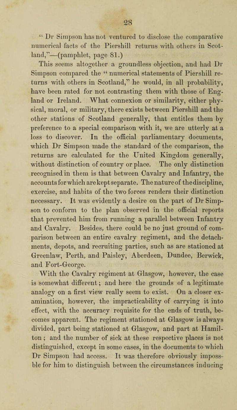 “ Dr Simpson has not ventured to disclose the comparative numerical facts of the Piershill returns with others in Scot¬ land,’’—(pamphlet, page 81.) This seems altogether a groundless objection, and had Dr Simpson compared the “ numerical statements of Piershill re¬ turns with others in Scotland,” he would, in all probability, have been rated for not contrasting them with those of Eng- land or Ireland. What connexion or similarity, either phy¬ sical, moral, or military, there exists between Piershill and the other stations of Scotland generally, that entitles them by preference to a special comparison with it, we are utterly at a loss to discover. In the official parliamentary documents, which Dr Simpson made the standard of the comparison, the returns are calculated for the United Kingdom generally, without distinction of country or place. The only distinction recognised in them is that between Cavalry and Infantry, the accounts for which are kept separate. The nature of the discipline, exercise, and habits of the two forces renders their distinction necessary. It was evidently a desire on the part of Dr Simp¬ son to conform to the plan observed in the official reports that prevented him from running a parallel between Infantry and Cavalry. Besides, there could be no just ground of com¬ parison between an entire cavalry regiment, and the detach¬ ments, depots, and recruiting parties, such as are stationed at Greenlaw, Perth, and Paisley, Aberdeen, Dundee, Berwick, and Fort-George. With the Cavalry regiment at Glasgow, however, the case is somewhat different; and here the grounds of a legitimate analogy on a first view really seem to exist. On a closer ex¬ amination, however, the impracticability of carrying it into effect, with the accuracy requisite for the ends of truth, be¬ comes apparent. The regiment stationed at Glasgow is always divided, part being stationed at Glasgow, and part at Hamil¬ ton ; and the number of sick at these respective places is not distinguished, except in some cases, in the documents to which Dr Simpson had access. It was therefore obviously imposs- ble for him to distinguish between the circumstances inducing