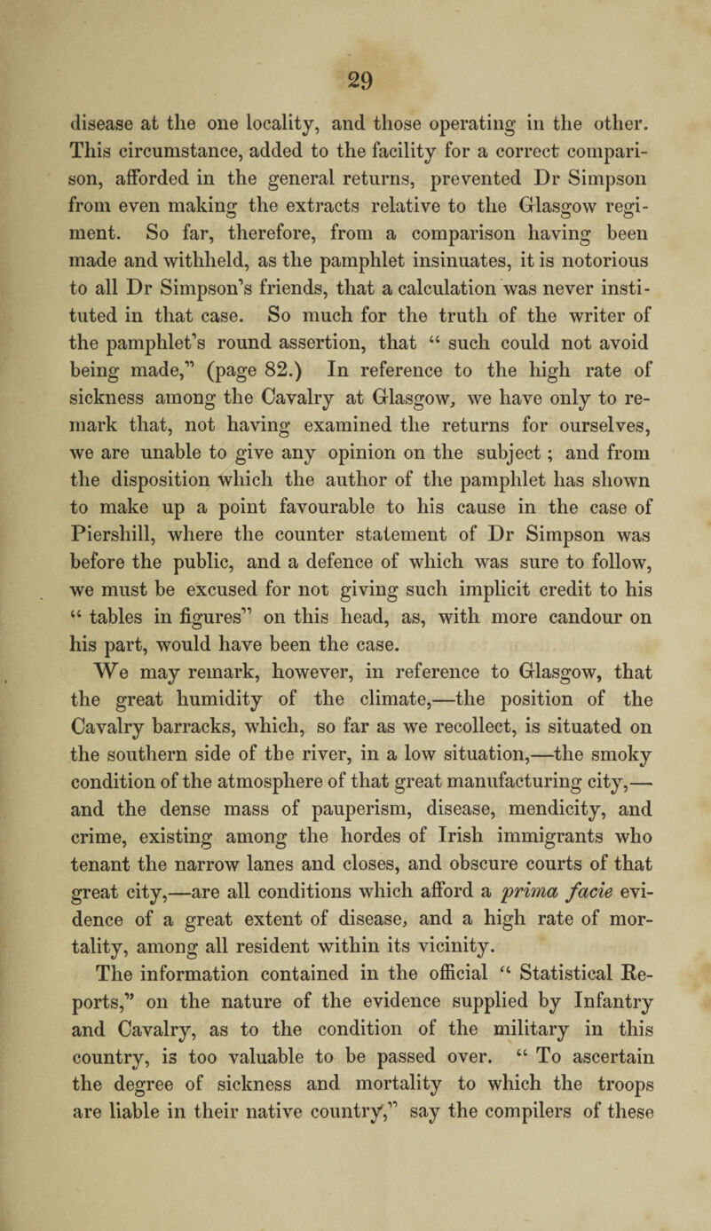 disease at the one locality, and those operating in the other. This circumstance, added to the facility for a correct compari¬ son, afforded in the general returns, prevented Dr Simpson from even making the extracts relative to the Glasgow regi¬ ment. So far, therefore, from a comparison having been made and withheld, as the pamphlet insinuates, it is notorious to all Dr Simpson’s friends, that a calculation was never insti¬ tuted in that case. So much for the truth of the writer of the pamphlet’s round assertion, that “ such could not avoid being made,” (page 82.) In reference to the high rate of sickness among the Cavalry at Glasgow, we have only to re¬ mark that, not having examined the returns for ourselves, we are unable to give any opinion on the subject; and from the disposition which the author of the pamphlet has shown to make up a point favourable to his cause in the case of Piershill, where the counter statement of Dr Simpson was before the public, and a defence of which was sure to follow, we must be excused for not giving such implicit credit to his “ tables in figures” on this head, as, with more candour on his part, would have been the case. We may remark, however, in reference to Glasgow, that the great humidity of the climate,—the position of the Cavalry barracks, which, so far as we recollect, is situated on the southern side of the river, in a low situation,—the smoky condition of the atmosphere of that great manufacturing city,— and the dense mass of pauperism, disease, mendicity, and crime, existing among the hordes of Irish immigrants who tenant the narrow lanes and closes, and obscure courts of that great city,—are all conditions which afford a prima facie evi¬ dence of a great extent of disease, and a high rate of mor¬ tality, among all resident within its vicinity. The information contained in the official “ Statistical Re¬ ports,” on the nature of the evidence supplied by Infantry and Cavalry, as to the condition of the military in this country, is too valuable to be passed over. “To ascertain the degree of sickness and mortality to which the troops are liable in their native country,” say the compilers of these