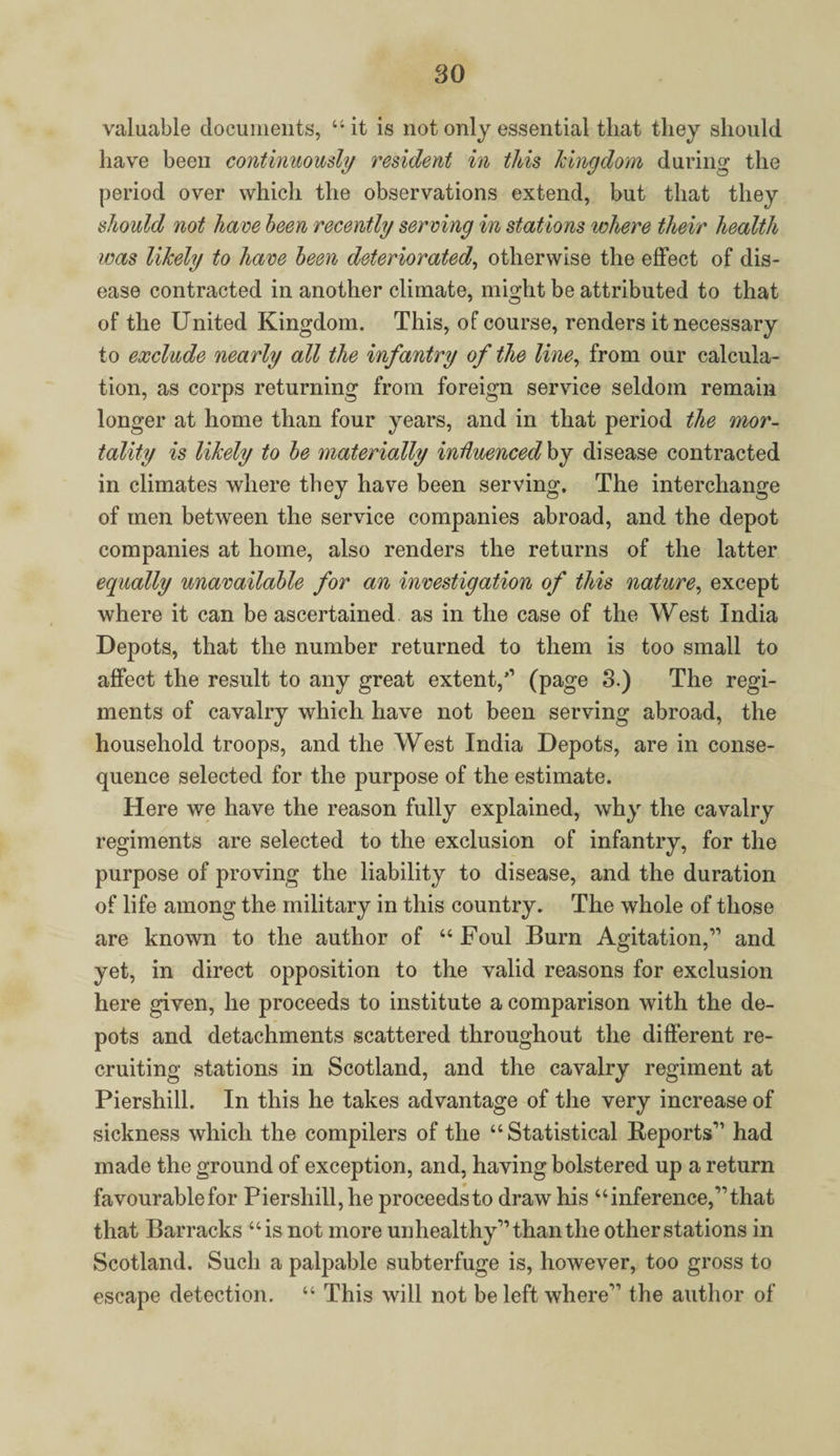 valuable documents, “it is not only essential that they should have been continuously resident in this kingdom during the period over which the observations extend, but that they should not have been recently serving in stations where their health was likely to have been deteriorated, otherwise the effect of dis¬ ease contracted in another climate, might be attributed to that of the United Kingdom. This, of course, renders it necessary to exclude nearly all the infantry of the line, from our calcula¬ tion, as corps returning from foreign service seldom remain longer at home than four years, and in that period the mor¬ tality is likely to be materially influenced by disease contracted in climates where they have been serving. The interchange of men between the service companies abroad, and the depot companies at home, also renders the returns of the latter equally unavailable for an investigation of this nature, except where it can be ascertained as in the case of the West India Depots, that the number returned to them is too small to affect the result to any great extent,” (page 3.) The regi¬ ments of cavalry which have not been serving abroad, the household troops, and the West India Depots, are in conse¬ quence selected for the purpose of the estimate. Here we have the reason fully explained, why the cavalry regiments are selected to the exclusion of infantry, for the purpose of proving the liability to disease, and the duration of life among the military in this country. The whole of those are known to the author of “Foul Burn Agitation,” and yet, in direct opposition to the valid reasons for exclusion here given, he proceeds to institute a comparison with the de¬ pots and detachments scattered throughout the different re¬ cruiting stations in Scotland, and the cavalry regiment at Piershill. In this he takes advantage of the very increase of sickness which the compilers of the “Statistical Reports” had made the ground of exception, and, having bolstered up a return favourable for Piershill, he proceeds to draw his “inference,” that that Barracks “is not more unhealthy” than the other stations in Scotland. Such a palpable subterfuge is, however, too gross to escape detection. “ This will not be left where” the author of