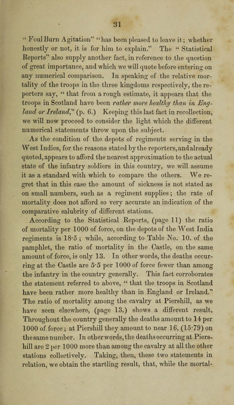 “ Foul Burn Agitation'0 “lias been pleased to leave it; whether honestly or not, it is for him to explainThe “ Statistical Reports'’ also supply another fact, in reference to the question of great importance, and which we will quote before entering on any numerical comparison. In speaking of the relative mor¬ tality of the troops in the three kingdoms respectively, the re¬ porters say, “ that from a rough estimate, it appears that the troops in Scotland have been rather more healthy than in Eng¬ land or Ireland,” (p. 6.) Keeping this last fact in recollection, we will now proceed to consider the light which the different numerical statements throw upon the subject. As the condition of the depots of regiments serving in the West Indies, for the reasons stated by the reporters, and already quoted, appears to afford the nearest approximation to the actual state of the infantry soldiers in this country, we will assume it as a standard with which to compare the others. We re¬ gret that in this case the amount of sickness is not stated as on small numbers, such as a regiment supplies; the rate of mortality does not afford so very accurate an indication of the comparative salubrity of different stations. According to the Statistical Reports, (page 11) the ratio of mortality per 1000 of force, on the depots of the West India regiments is 18-5 ; while, according to Table No. 10. of the pamphlet, the ratio of mortality in the Castle, on the same amount of force, is only 13. In other words, the deaths occur¬ ring at the Castle are 5*5 per 1000 of force fewer than among the infantry in the country generally. This fact corroborates the statement referred to above, “ that the troops in Scotland have been rather more healthy than in England or Ireland.” The ratio of mortality among the cavalry at Piershill, as we have seen elsewhere, (page 13.) shows a different result. Throughout the country generally the deaths amount to 14 per 1000 of force; at Piershill they amount to near 16, (15*79) on the same number. In other words, the deaths occurring at Piers¬ hill are 2 per 1000 more than among the cavalry at all the other stations collectively. Taking, then, these two statements in relation, we obtain the startling result, that, while the mortal-