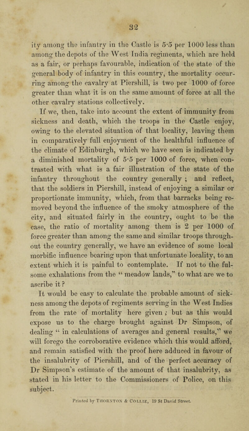 ity among the infantry in the Castle is 5 5 per 1000 less than among the depots of the West India regiments, which are held as a fair, or perhaps favourable, indication of the state of the general body of infantry in this country, the mortality occur¬ ring among the cavalry at Piershill, is two per 1000 of force greater than what it is on the same amount of force at all the other cavalry stations collectively. If we, then, take into account the extent of immunity from sickness and death, which the troops in the Castle enjoy, owing to the elevated situation of that locality, leaving them in comparatively full enjoyment of the healthful influence of the climate of Edinburgh, which we have seen is indicated by a diminished mortality of 5-5 per 1000 of force, when con¬ trasted with what is a fair illustration of the state of the infantry throughout the country generally ; and reflect, that the soldiers in Piershill, instead of enjoying a similar or proportionate immunity, which, from that barracks being re¬ moved beyond the influence of the smoky atmosphere of the city, and situated fairly in the country, ought to be the case, the ratio of mortality among them is 2 per 1000 of force greater than among the same and similar troops through¬ out the country generally, we have an evidence of some local morbific influence bearing upon that unfortunate locality, to an extent which it is painful to contemplate. If not to the ful¬ some exhalations from the “ meadow lands,” to what are we to ascribe it ? It would be easy to calculate the probable amount of sick¬ ness among the depots of regiments serving in the West Indies from the rate of mortality here given ; but as this would expose us to the charge brought against Dr Simpson, of dealing “ in calculations of averages and general results,” we will forego the corroborative evidence which this would afford, and remain satisfied with the proof here adduced in favour of the insalubrity of Piershill, and of the perfect accuracy of Dr Simpson's estimate of the amount of that insalubrity, as stated in his letter to the Commissioners of Police, on this subject. Printed by Thornton & COLLIE, 19 St David Street.