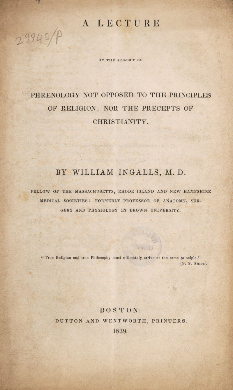 A LECTURE ON THE SUBJECT OF PHRENOLOGY NOT OPPOSED TO THE PRINCIPLES OF RELIGION; NOR THE PRECEPTS OF CHRISTIANITY. BY WILLIAM INGALLS, M. D. FELLOW OF THE MASSACHUSETTS, RHODE ISLAND AND NEW HAMPSHIRE MEDICAL SOCIETIES : FORMERLY PROFESSOR OF ANATOMY, SUR¬ GERY AND PHYSIOLOGY IN BROWN UNIVERSITY. “ True Religion and true Philosophy must ultimately arrive at the same principle.” [S. S. Smith. BOS TON: DUTTON AND WENTWORTH, PRINTERS. 1839,