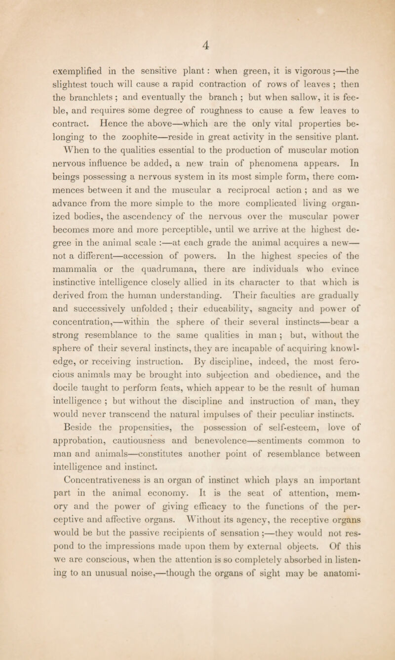 exemplified in the sensitive plant: when green, it is vigorous;—the slightest touch will cause a rapid contraction of rows of leaves ; then the branchlets ; and eventually the branch ; but when sallow, it is fee¬ ble, and requires some degree of roughness to cause a few leaves to contract. Hence the above—which are the only vital properties be¬ longing to the zoophite—reside in great activity in the sensitive plant. When to the qualities essential to the production of muscular motion nervous influence be added, a new train of phenomena appears. In beings possessing a nervous system in its most simple form, there com¬ mences between it and the muscular a reciprocal action ; and as we advance from the more simple to the more complicated living organ¬ ized bodies, the ascendency of the nervous over the muscular power becomes more and more perceptible, until we arrive at the highest de¬ gree in the animal scale :—at each grade the animal acquires a new— not a different—accession of powers. In the highest species of the mammalia or the quadrumana, there are individuals who evince instinctive intelligence closely allied in its character to that which is derived from the human understanding. Their faculties are gradually and successively unfolded ; their educability, sagacity and power of concentration,—within the sphere of their several instincts—bear a strong resemblance to the same qualities in man ; but, without the sphere of their several instincts, they are incapable of acquiring knowl¬ edge, or receiving instruction. By discipline, indeed, the most fero¬ cious animals may be brought into subjection and obedience, and the docile taught to perform feats, which appear to be the result of human intelligence ; but without the discipline and instruction of man, they would never transcend the natural impulses of their peculiar instincts. Beside the propensities, the possession of self-esteem, love of approbation, cautiousness and benevolence—sentiments common to man and animals—constitutes another point of resemblance between intelligence and instinct. Concentrativeness is an organ of instinct which plays an important part in the animal economy. It is the seat of attention, mem¬ ory and the power of giving efficacy to the functions of the per¬ ceptive and affective organs. Without its agency, the receptive organs would be but the passive recipients of sensation ;—they would not res¬ pond to the impressions made upon them by external objects. Of this we are conscious, when the attention is so completely absorbed in listen¬ ing to an unusual noise,—though the organs of sight may be anatomi-