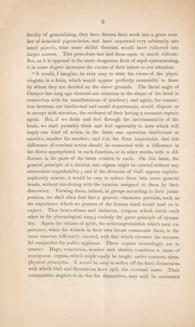 faculty of generalizing, they have thrown their work into a great num¬ ber of detached pigeon-holes, and have separated very arbitrarily into small parcels, what more skilful theorists would have collected into larger masses. This procedure has laid them open to much ridicule. But, as it is opposed to the more dangerous fault of rapid systematizing, it in some degree increases the claims of their labors to our attention. “ It would, I imagine, be very easy to state the views of the physi¬ ologists, in a form, which would appear perfectly reasonaffe to those by whom they are derided on the above grounds. The facial angle of Camper has long ago directed our attention to the shape of the head in connection with the manifestations of intellect; and again, the connec¬ tion between our intellectual and moral departments, would dispose us to accept with attention, the evidence of their having a common organic agent. But, if we think and feel through the instrumentality of the brain, we shall probably think and feel agreeably to laws which will imply one kind of action in the brain one operation intellectual or emotive, another for another; and it is far from improbable that this difference of cerebral action should be connected with a difference in the fibres appropriated to each function, or in other words, with a dif¬ ference in the parts of the brain relative to each. On this basis, the general principle of a division into organs might be erected without any antecedent improbability; and if the divisions of Gall appear unphilo- sophically minute, it would be easy to reduce them into more general heads, without interfering with the location assigned to them by their discoverer. Viewing them, indeed, in groups according to their juxta¬ position, we shall often find that a generic character prevails, such as the experience which we possess of the human mind would lead us to expect. Thus benevolence and imitation, (organs which touch each other in the phrenological map,) embody the great principle of sympa¬ thy. Again the elation of spirit, the self-congratulation which men ex¬ perience, when the witness in their own breast commends them, is the same emotion differently exerted, with that which elevates the success¬ ful competitor for public applause. These organs accordingly are in contact. Hope, veneration, wonder and ideality constitute a mass of contiguous organs, which might easily be taught under common meta¬ physical principles. It would be easy to soften off the hard distinctness with which Gall and Spurzheim have split the cerebral mass. Their comparative neglect to do this for themselves, may well be accounted