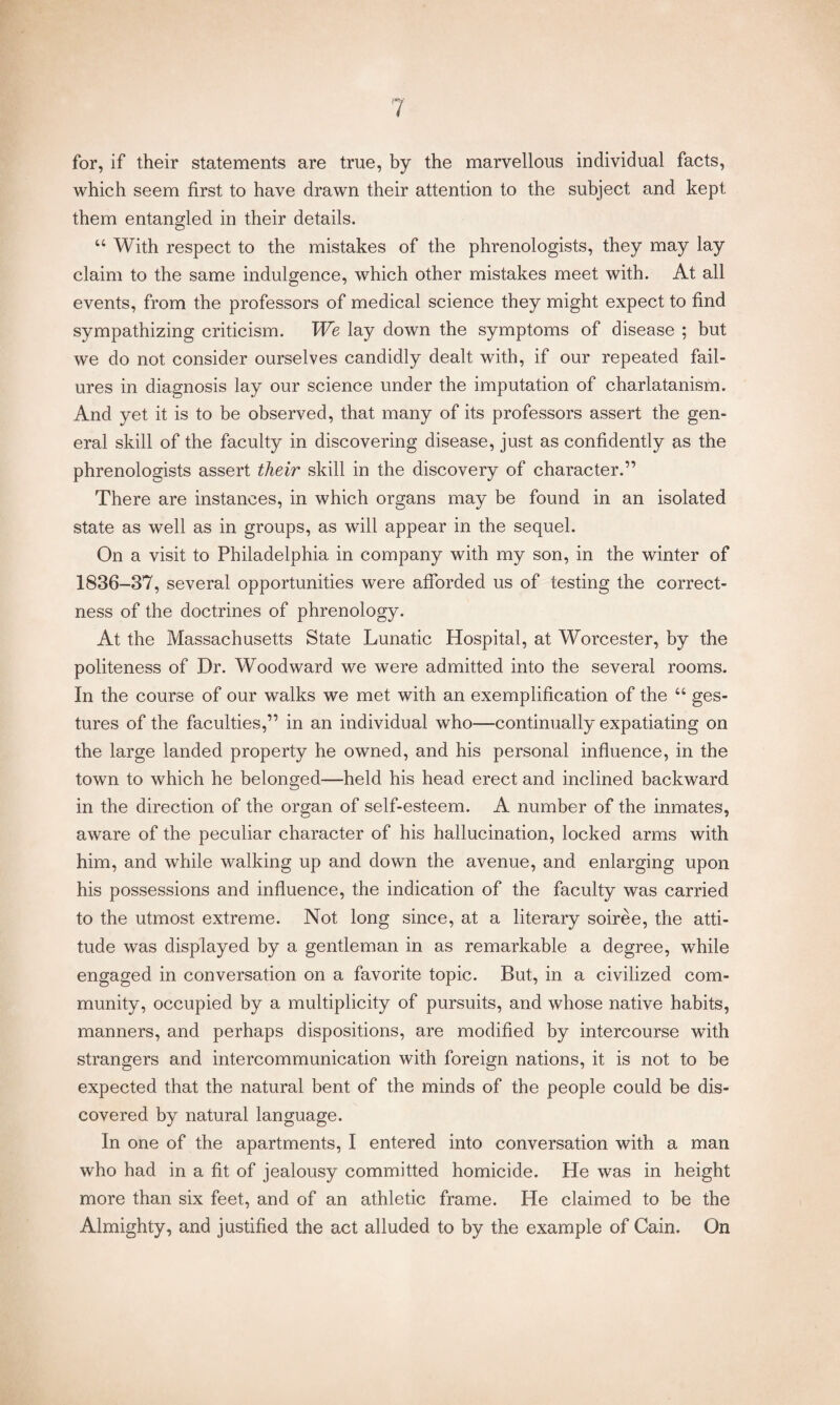 for, if their statements are true, by the marvellous individual facts, which seem first to have drawn their attention to the subject and kept them entangled in their details. u With respect to the mistakes of the phrenologists, they may lay claim to the same indulgence, which other mistakes meet with. At all events, from the professors of medical science they might expect to find sympathizing criticism. We lay down the symptoms of disease ; but we do not consider ourselves candidly dealt with, if our repeated fail¬ ures in diagnosis lay our science under the imputation of charlatanism. And yet it is to be observed, that many of its professors assert the gen¬ eral skill of the faculty in discovering disease, just as confidently as the phrenologists assert tlieir skill in the discovery of character.” There are instances, in which organs may be found in an isolated state as well as in groups, as will appear in the sequel. On a visit to Philadelphia in company with my son, in the winter of 1836-37, several opportunities were afforded us of testing the correct¬ ness of the doctrines of phrenology. At the Massachusetts State Lunatic Hospital, at Worcester, by the politeness of Dr. Woodward we were admitted into the several rooms. In the course of our walks we met with an exemplification of the “ ges¬ tures of the faculties,” in an individual who—continually expatiating on the large landed property he owned, and his personal influence, in the town to which he belonged—held his head erect and inclined backward in the direction of the organ of self-esteem. A number of the inmates, aware of the peculiar character of his hallucination, locked arms with him, and while walking up and down the avenue, and enlarging upon his possessions and influence, the indication of the faculty was carried to the utmost extreme. Not long since, at a literary soiree, the atti¬ tude was displayed by a gentleman in as remarkable a degree, while engaged in conversation on a favorite topic. But, in a civilized com¬ munity, occupied by a multiplicity of pursuits, and whose native habits, manners, and perhaps dispositions, are modified by intercourse with strangers and intercommunication with foreign nations, it is not to be expected that the natural bent of the minds of the people could be dis¬ covered by natural language. In one of the apartments, I entered into conversation with a man who had in a fit of jealousy committed homicide. He was in height more than six feet, and of an athletic frame. He claimed to be the Almighty, and justified the act alluded to by the example of Cain. On