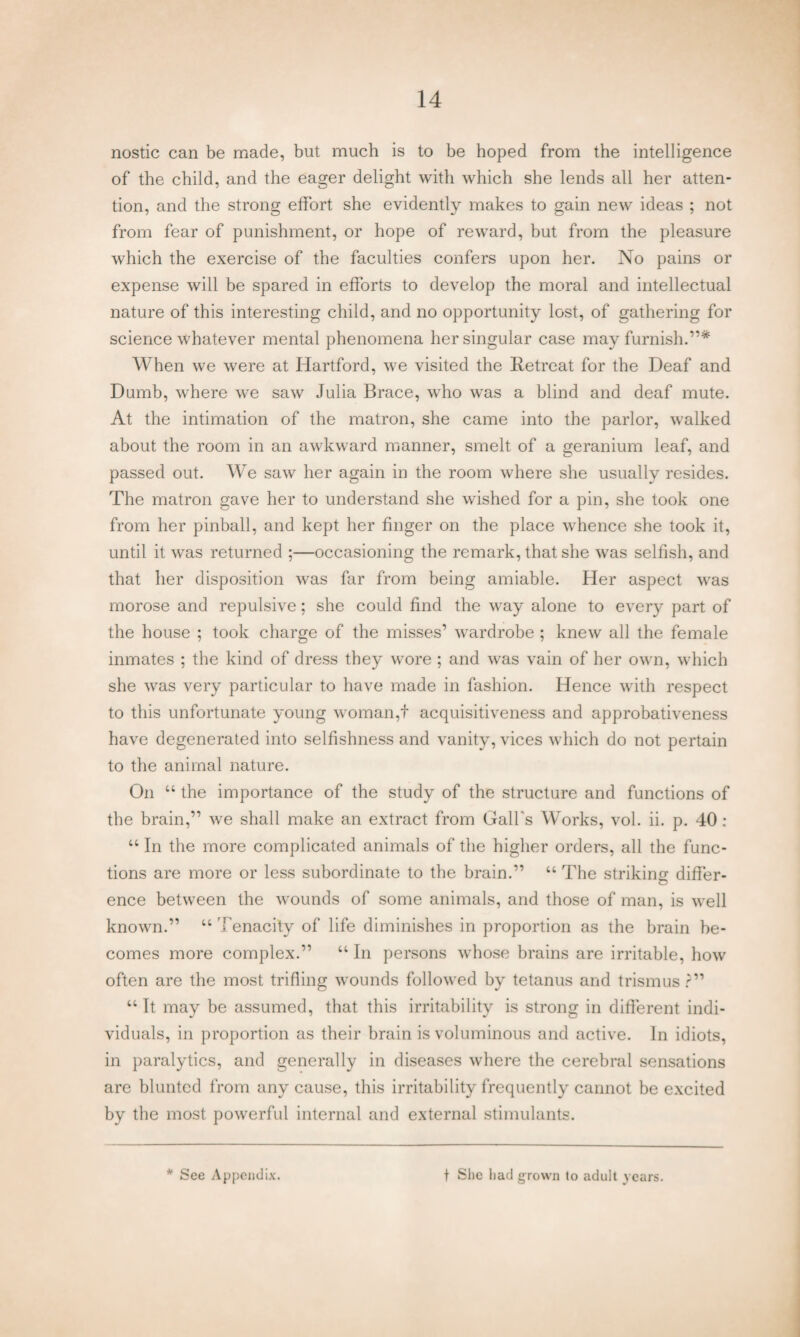 nostic can be made, but much is to be hoped from the intelligence of the child, and the eager delight with which she lends all her atten¬ tion, and the strong effort she evidently makes to gain new ideas ; not from fear of punishment, or hope of reward, but from the pleasure which the exercise of the faculties confers upon her. No pains or expense will be spared in efforts to develop the moral and intellectual nature of this interesting child, and no opportunity lost, of gathering for science whatever mental phenomena her singular case may furnish.”* When we were at Hartford, we visited the Retreat for the Deaf and Dumb, where we saw Julia Brace, who was a blind and deaf mute. At the intimation of the matron, she came into the parlor, walked about the room in an awkward manner, smelt of a geranium leaf, and passed out. We saw her again in the room where she usually resides. The matron gave her to understand she wished for a pin, she took one from her pinball, and kept her finger on the place whence she took it, until it was returned ;—occasioning the remark, that she was selfish, and that her disposition was far from being amiable. Her aspect was morose and repulsive; she could find the way alone to every part of the house ; took charge of the misses’ wardrobe ; knew all the female inmates ; the kind of dress they wore ; and was vain of her own, which she was very particular to have made in fashion. Hence with respect to this unfortunate young woman,f acquisitiveness and approbativeness have degenerated into selfishness and vanity, vices which do not pertain to the animal nature. On “ the importance of the study of the structure and functions of the brain,” we shall make an extract from Gall's Works, vol. ii. p. 40 : “ In the more complicated animals of the higher orders, all the func¬ tions are more or less subordinate to the brain.” “ The striking differ¬ ence between the wounds of some animals, and those of man, is well known.” “ Tenacity of life diminishes in proportion as the brain be¬ comes more complex.” “ In persons whose brains are irritable, how often are the most trifling wounds followed by tetanus and trismus ?” “ It may be assumed, that this irritability is strong in different indi¬ viduals, in proportion as their brain is voluminous and active. In idiots, in paralytics, and generally in diseases where the cerebral sensations are blunted from any cause, this irritability frequently cannot be excited by the most powerful internal and external stimulants. * See Appendix. f She had grown to aduit years.