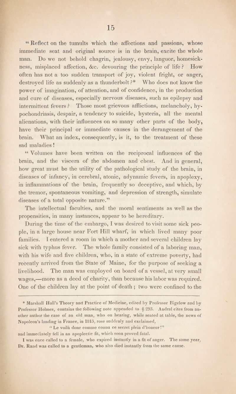 “ Reflect on the tumults which the affections and passions, whose immediate seat and original source is in the brain, excite the whole man. Do we not behold chagrin, jealousy, envy, languor, homesick¬ ness, misplaced affection, &c. devouring the principle of life ? How often has not a too sudden transport of joy, violent fright, or anger, destroyed life as suddenly as a thunderbolt?* Who does not know the power of imagination, of attention, and of confidence, in the production and cure of diseases, especially nervous diseases, such as epilepsy and intermittent fevers ? Those most grievous afflictions, melancholy, hy¬ pochondriasis, despair, a tendency to suicide, hysteria, all the mental alienations, with their influences on so many other parts of the body, have their principal or immediate causes in the derangement of the brain. What an index, consequently, is it, to the treatment of these sad maladies ! “ Volumes have been written on the reciprocal influences of the brain, and the viscera of the abdomen and chest. And in general, how great must be the utility of the pathological study of the brain, in diseases of infancy, in cerebral, atonic, adynamic fevers, in apoplexy, in inflammations of the brain, frequently so deceptive, and which, by the tremor, spontaneous vomiting, and depression of strength, simulate diseases of a total opposite nature.” The intellectual faculties, and the moral sentiments as well as the propensities, in many instances, appear to be hereditary. During the time of the embargo, I was desired to visit some sick peo¬ ple, in a large house near Fort Hill wharf, in which lived many poor families. I entered a room in which a mother and several children lay sick with typhus fever. The whole family consisted of a laboring man, with his wife and five children, who, in a state of extreme poverty, had recently arrived from the State of Maine, for the purpose of seeking a livelihood. The man was employed on board of a vessel, at very small wages,—more as a deed of charity, than because his labor was required. One of the children lay at the point of death ; two were confined to the * Marshall Hall’s Theory and Practice of Medicine, edited by Professor Bigelow and by Professor Holmes, contains the following note appended to § 293. Andral cites from an¬ other author the case of an old man, who on hearing, while seated at table, the news of Napoleon’s landing in France, in 1815, rose suddenly and exclaimed, “ Le voila done comme connu ce secret plein d’honeur !’7 and immediately fell in an apoplectic fit, which soon proved fatal. I was once called to a female, who expired instantly in a fit of anger. The same year, Dr. Rand was called to a gentleman, who also died instantly from the same cause.