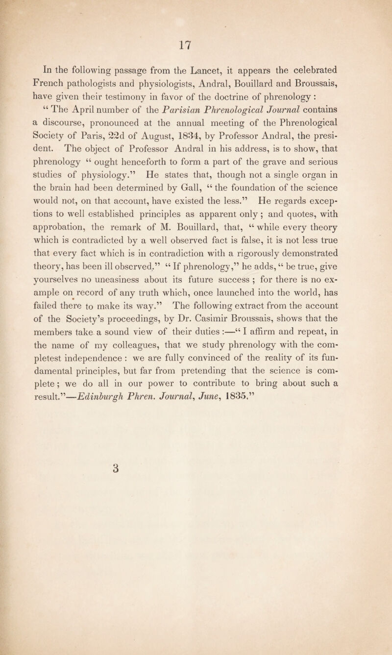 In the following passage from the Lancet, it appears the celebrated French pathologists and physiologists, Andral, Bouillard and Broussais, have given their testimony in favor of the doctrine of phrenology : “ The April number of the Parisian Phrenological Journal contains a discourse, pronounced at the annual meeting of the Phrenological Society of Paris, 22d of August, 1834, by Professor Andral, the presi¬ dent. The object of Professor Andral in his address, is to show, that phrenology 44 ought henceforth to form a part of the grave and serious studies of physiology.” He states that, though not a single organ in the brain had been determined by Gall, 44 the foundation of the science would not, on that account, have existed the less.” He regards excep¬ tions to well established principles as apparent only; and quotes, with approbation, the remark of M. Bouillard, that, 44 while every theory which is contradicted by a well observed fact is false, it is not less true that every fact which is in contradiction with a rigorously demonstrated theory, has been ill observed.” 44 If phrenology,” he adds,44 be true, give yourselves no uneasiness about its future success ; for there is no ex¬ ample on record of any truth which, once launched into the world, has failed there to make its way.” The following extract from the account of the Society’s proceedings, by Dr. Casimir Broussais, shows that the members take- a sound view of their duties :—441 affirm and repeat, in the name of my colleagues, that we study phrenology with the com- pletest independence : we are fully convinced of the reality of its fun¬ damental principles, but far from pretending that the science is com¬ plete ; we do all in our power to contribute to bring about such a result.”—*Edinburgh Phren. Journal, June, 1835.” 3