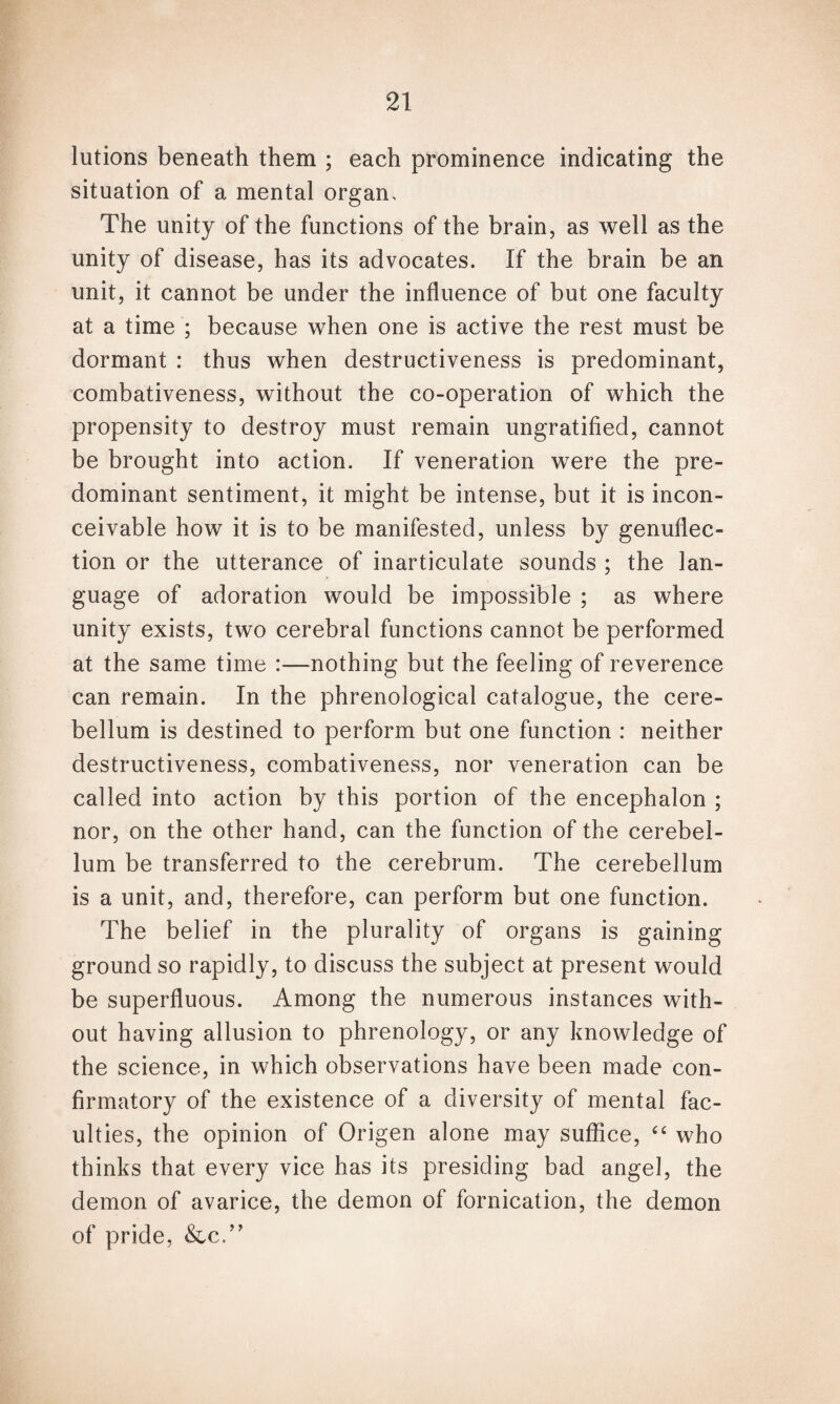 lutions beneath them ; each prominence indicating the situation of a mental organ. The unity of the functions of the brain, as well as the unity of disease, has its advocates. If the brain be an unit, it cannot be under the influence of but one faculty at a time ; because when one is active the rest must be dormant : thus when destructiveness is predominant, combativeness, without the co-operation of which the propensity to destroy must remain ungratified, cannot be brought into action. If veneration were the pre¬ dominant sentiment, it might be intense, but it is incon¬ ceivable how it is to be manifested, unless by genuflec¬ tion or the utterance of inarticulate sounds ; the lan¬ guage of adoration would be impossible ; as where unity exists, two cerebral functions cannot be performed at the same time :—nothing but the feeling of reverence can remain. In the phrenological catalogue, the cere¬ bellum is destined to perform but one function : neither destructiveness, combativeness, nor veneration can be called into action by this portion of the encephalon ; nor, on the other hand, can the function of the cerebel¬ lum be transferred to the cerebrum. The cerebellum is a unit, and, therefore, can perform but one function. The belief in the plurality of organs is gaining ground so rapidly, to discuss the subject at present would be superfluous. Among the numerous instances with¬ out having allusion to phrenology, or any knowledge of the science, in which observations have been made con¬ firmatory of the existence of a diversity of mental fac¬ ulties, the opinion of Origen alone may suffice, “ who thinks that every vice has its presiding bad angel, the demon of avarice, the demon of fornication, the demon of pride, &c.”