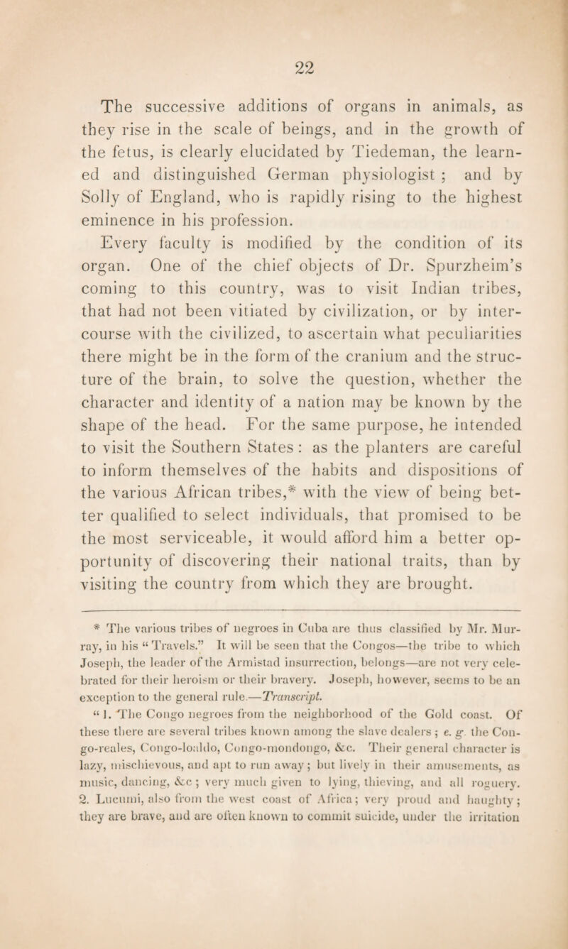 The successive additions of organs in animals, as they rise in the scale of beings, and in the growth of the fetus, is clearly elucidated by Tiedeman, the learn¬ ed and distinguished German physiologist ; and by Solly of England, who is rapidly rising to the highest eminence in his profession. Every organ. One of the chief objects of Dr. Spurzheim’s coming to this country, was to visit Indian tribes, that had not been vitiated by civilization, or by inter¬ course with the civilized, to ascertain what peculiarities there might be in the form of the cranium and the struc¬ ture of the brain, to solve the question, whether the character and identity of a nation may be known by the shape of the head. For the same purpose, he intended to visit the Southern States : as the planters are careful to inform themselves of the habits and dispositions of the various African tribes,'* with the view of being bet¬ ter qualified to select individuals, that promised to be the most serviceable, it would afford him a better op¬ portunity of discovering their national traits, than by visiting the country from which they are brought. faculty is modified by the condition of its * The various tribes of negroes in Cuba are thus classified by Mr. Mur¬ ray, in his “Travels.” It will be seen that the Congos—the tribe to which Joseph, the leader of the Armistad insurrection, belongs—are not very cele¬ brated for their heroism or their bravery. Joseph, however, seems to be an exception to the general rule.—Transcript. “ 1. The Congo negroes from the neighborhood of the Gold coast. Of these there are several tribes known among the slave dealers ; e. g the Con- go-reales, Congo-loaldo, Congo-mondongo, &c. Their general character is lazy, mischievous, and apt to run away; but lively in their amusements, as music, dancing, &c ; very much given to lying, thieving, and all roguery. 2. Lueumi, also from the west coast of Africa; very proud and haughty; they are brave, and are often known to commit suicide, under the irritation