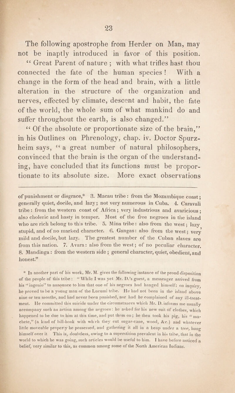 The following apostrophe from Herder on Man, may not be inaptly introduced in favor of this position. “ Great Parent of nature ; with what trifles hast thou connected the fate of the human species ! With a change in the form of the head and brain, with a little alteration in the structure of the organization and nerves, effected by climate, descent and habit, the fate of the world, the whole sum of what mankind do and suffer throughout the earth, is also changed.” cc Of the absolute or proportionate size of the brain,” in his Outlines on Phrenology, chap. iv. Doctor Spurz- heim says, ct a great number of natural philosophers, convinced that the brain is the organ of the understand¬ ing, have concluded that its functions must be propor¬ tionate to its absolute size. More exact observations of punishment or disgrace,* * 3. Macau tribe : from the Mozambique coast; generally quiet, docile, and lazy; not very numerous in Cuba. 4. Caravali tribe : from the western coast of Africa ; very industrious and avaricious ; also choleric and hasty in temper. Most of the free negroes in the island who are rich belong to this tribe. 5. Mina tribe : also from the west; lazy stupid, and of no marked character. 6. Gangas: also from the west; very mild and docile, but lazy. The greatest number of the Cuban slaves are from this nation. 7. A vara: also from the west; of no peculiar character. 8. Mandinga : from the western side ; general character, quiet, obedient, and honest.” * In another part of his work, Mr. M. gives the following instance of the proud disposition of the people of this tribe : “ While I was yet Mr. l).;s guest, a messenger arrived from his “ingenio” to announce to him that one of his negroes had hanged himself: on inquiry, he proved to be a young man of the Lucumi tribe. He had not been in the island above nine or ten months, and had never been punished, nor had he complained of any ill-treat¬ ment. lie committed this suicide under the circumstances which Mr. I). informs me usually accompany such an action among the negroes: he asked for his new suit of clothes, which happened to be clue to him at this time, and put them on; he then took his pig, his u ma¬ chete,’7 (a kind of bill-hook with wh ch they cut sugar-cane, wood, &e.) and whatever little moveable properly he possessed, and gathering it all in a heap under a tree, hung himself over it This is, doubtless, owing to a superstition prevalent in his tribe, that in the world to which he was going, such articles would be useful to him. I have before noticed a belief, very similar to this, as common among some of the North American Indians.