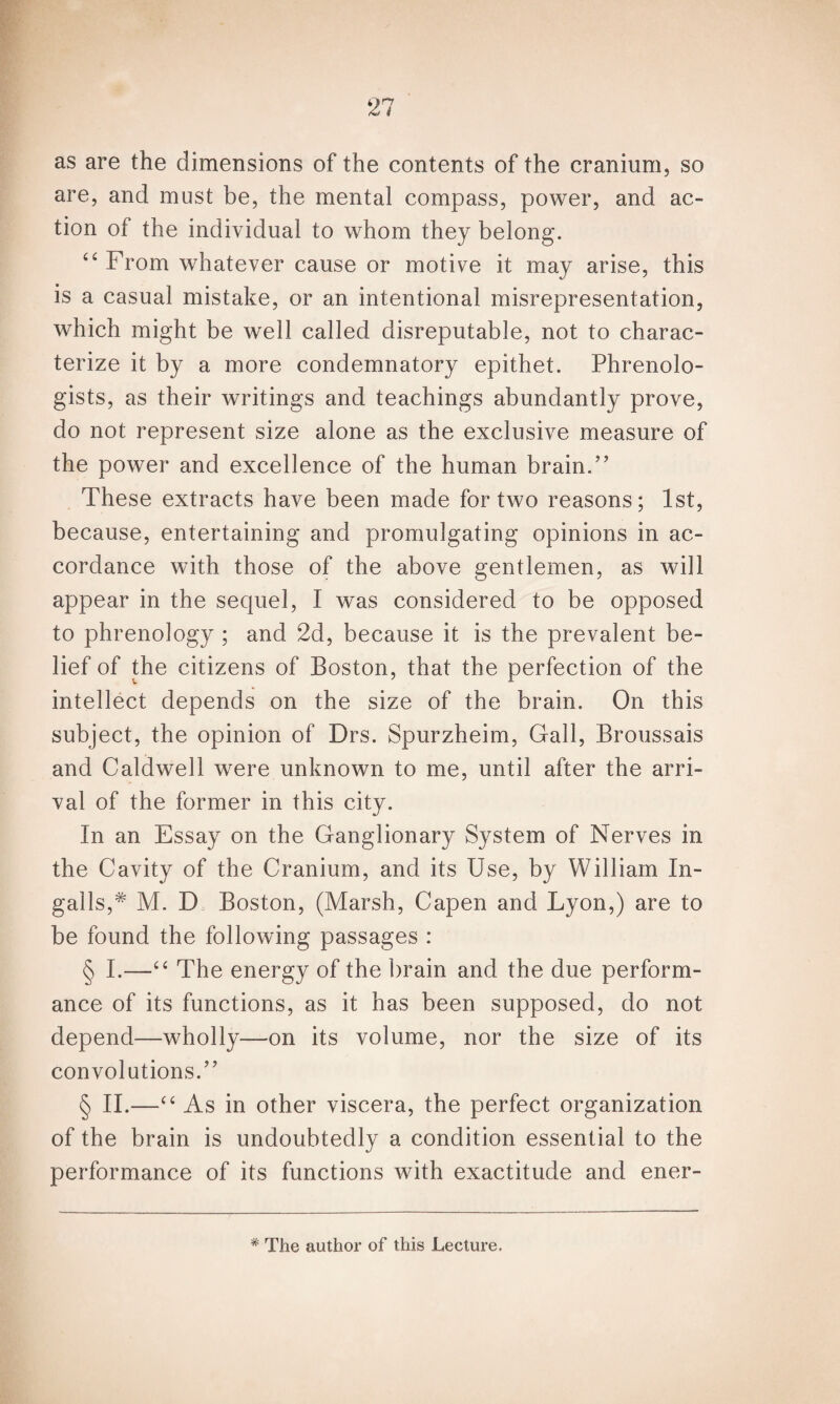 as are the dimensions of the contents of the cranium, so are, and must be, the mental compass, power, and ac¬ tion of the individual to whom they belong. “ From whatever cause or motive it may arise, this is a casual mistake, or an intentional misrepresentation, which might be well called disreputable, not to charac¬ terize it by a more condemnatory epithet. Phrenolo¬ gists, as their writings and teachings abundantly prove, do not represent size alone as the exclusive measure of the power and excellence of the human brain.’’ These extracts have been made for two reasons; 1st, because, entertaining and promulgating opinions in ac¬ cordance with those of the above gentlemen, as will appear in the sequel, I was considered to be opposed to phrenology ; and 2d, because it is the prevalent be¬ lief of the citizens of Boston, that the perfection of the intellect depends on the size of the brain. On this subject, the opinion of Drs. Spurzheim, Gall, Broussais and Caldwell were unknown to me, until after the arri¬ val of the former in this city. In an Essay on the Ganglionary System of Nerves in the Cavity of the Cranium, and its Use, by William In¬ galls,* M. D Boston, (Marsh, Capen and Lyon,) are to be found the following passages : § I.—“ The energy of the brain and the due perform¬ ance of its functions, as it has been supposed, do not depend—wholly—on its volume, nor the size of its convolutions.” § II.—“ As in other viscera, the perfect organization of the brain is undoubtedly a condition essential to the performance of its functions with exactitude and ener- * The author of this Lecture.