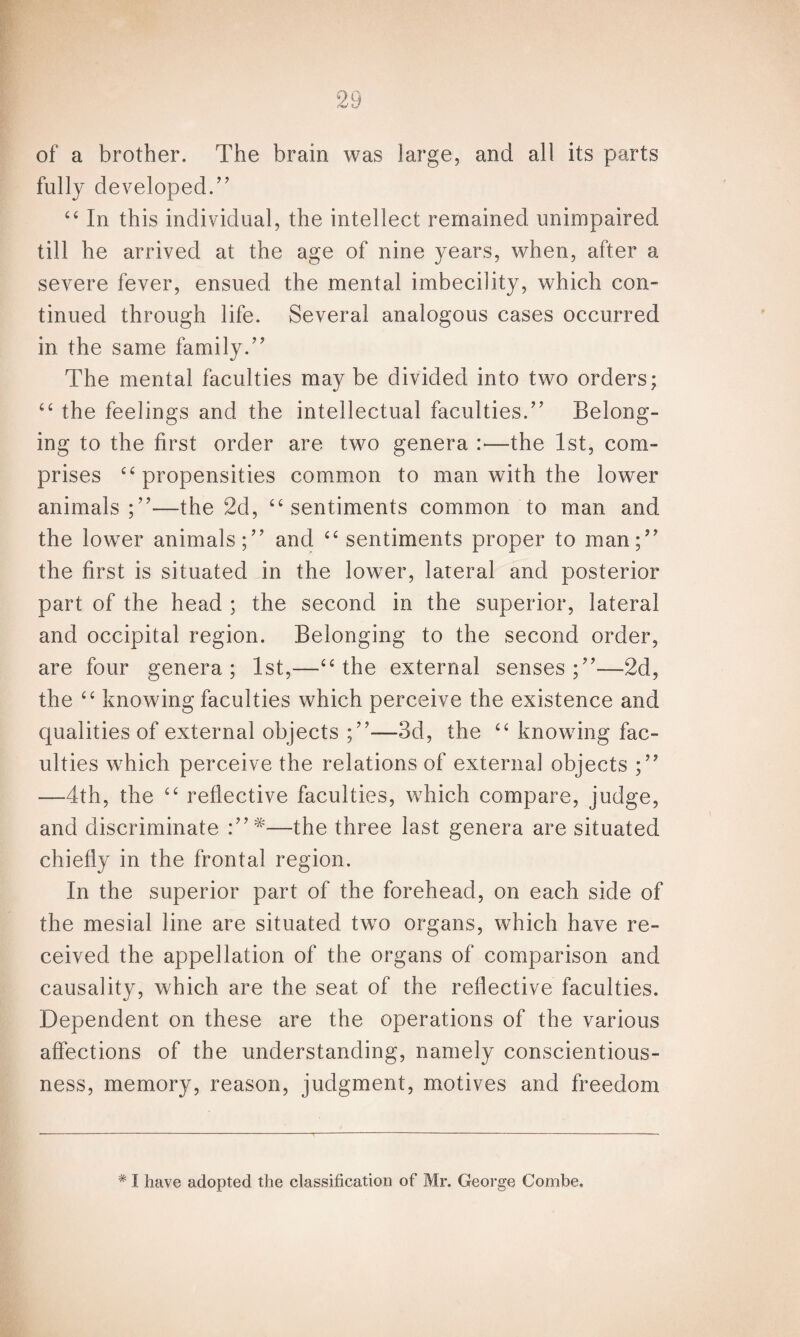 of a brother. The brain was large, and all its parts fully developed.” “ In this individual, the intellect remained unimpaired till he arrived at the age of nine years, when, after a severe fever, ensued, the mental imbecility, which con¬ tinued through life. Several analogous cases occurred in the same family.” The mental faculties may be divided into two orders; “ the feelings and the intellectual faculties.” Belong¬ ing to the first order are two genera :■—the 1st, com¬ prises “propensities common to man with the lower animals;”—the 2d, “sentiments common to man and the lower animals;” and “ sentiments proper to man;” the first is situated in the lower, lateral and posterior part of the head ; the second in the superior, lateral and occipital region. Belonging to the second order, are four genera; 1st,—“the external senses;”—2d, the “ knowing faculties which perceive the existence and qualities of external objects ;”—3d, the “ knowing fac¬ ulties which perceive the relations of external objects ;” —4th, the “ reflective faculties, which compare, judge, and discriminate —the three last genera are situated chiefly in the frontal region. In the superior part of the forehead, on each side of the mesial line are situated two organs, which have re¬ ceived the appellation of the organs of comparison and causality, which are the seat of the reflective faculties. Dependent on these are the operations of the various affections of the understanding, namely conscientious¬ ness, memory, reason, judgment, motives and freedom # I have adopted the classification of Mr. George Combe.