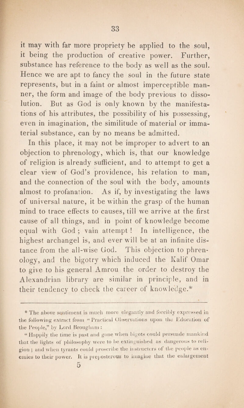 it may with far more propriety be applied to the soul, it being the production of creative power. Further, substance has reference to the body as well as the soul. Hence we are apt to fancy the soul in the future state represents, but in a faint or almost imperceptible man¬ ner, the form and image of the body previous to disso¬ lution. But as God is only known by the manifesta¬ tions of his attributes, the possibility of his possessing, even in imagination, the similitude of material or imma¬ terial substance, can by no means be admitted. In this place, it may not be improper to advert to an objection to phrenology, which is, that our knowledge of religion is already sufficient, and to attempt to get a clear view of God’s providence, his relation to man, and the connection of the soul with the body, amounts almost to profanation. As if, by investigating the laws of universal nature, it be within the grasp of the human mind to trace effects to causes, till we arrive at the first cause of all things, and in point of knowledge become equal with God ; vain attempt ! In intelligence, the highest archangel is, and ever will be at an infinite dis¬ tance from the all-wise God. This objection to phren¬ ology, and the bigotry which induced the Kalif Omar to give to his general Amrou the order to destroy the Alexandrian library are similar in principle, and in their tendency to check the career of knowledge A * The above sentiment is much more elegantly and forcibly expressed in the following extract from “ Practical Observations upon the Education of the People,” by Lord Jirougham : “Happily the time is past and gone when bigots could persuade mankind that the lights of philosophy were to be extinguished as dangerous to reli¬ gion ; and when tyrants could proscribe the instructors of the people as en¬ emies to their power. It is preposterous to imagine that the enlargement