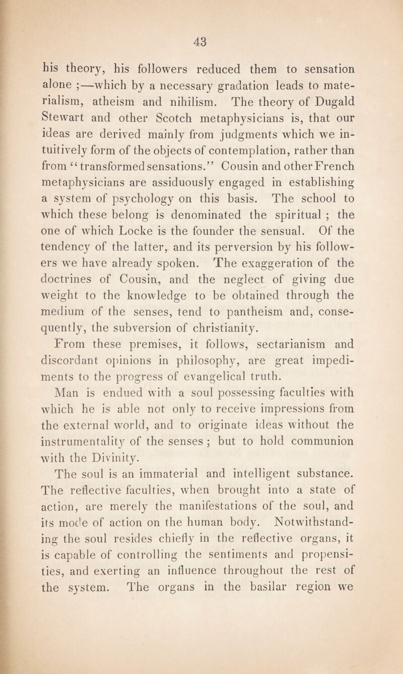 his theory, his followers reduced them to sensation alone ;—which by a necessary gradation leads to mate¬ rialism, atheism and nihilism. The theory of Dugald Stewart and other Scotch metaphysicians is, that our ideas are derived mainly from judgments which we in¬ tuitively form of the objects of contemplation, rather than from “ transformed sensations.” Cousin and other French metaphysicians are assiduously engaged in establishing a system of psychology on this basis. The school to which these belong is denominated the spiritual ; the one of which Locke is the founder the sensual. Of the tendency of the latter, and its perversion by his follow¬ ers we have already spoken. The exaggeration of the doctrines of Cousin, and the neglect of giving due weight to the knowledge to be obtained through the medium of the senses, tend to pantheism and, conse¬ quently, the subversion of Christianity. From these premises, it follows, sectarianism and discordant opinions in philosophy, are great impedi¬ ments to the progress of evangelical truth. Man is endued with a soul possessing faculties with which he is able not only to receive impressions from the external world, and to originate ideas without the instrumentality of the senses ; but to hold communion with the Divinity. The soul is an immaterial and intelligent substance. The reflective faculties, when brought into a state of action, are merely the manifestations of the soul, and its mode of action on the human body. Notwithstand¬ ing the soul resides chiefly in the reflective organs, it is capable of controlling the sentiments and propensi¬ ties, and exerting an influence throughout the rest of the system. The organs in the basilar region we