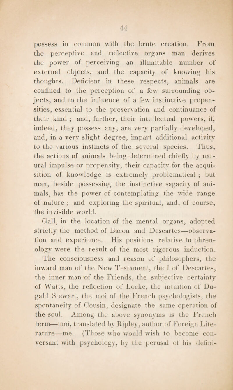 possess in common with the brute creation. From the perceptive and reflective organs man derives the power of perceiving an illimitable number of external objects, and the capacity of knowing his thoughts. Deficient in these respects, animals are confined to the perception of a few surrounding ob¬ jects, and to the influence of a few instinctive propen¬ sities, essential to the preservation and continuance of their kind ; and, further, their intellectual powers, if, indeed, they possess any, are very partially developed, and, in a very slight degree, impart additional activity to the various instincts of the several species. Thus, the actions of animals being determined chiefly by nat¬ ural impulse or propensity, their capacity for the acqui¬ sition of knowledge is extremely problematical ; but man, beside possessing the instinctive sagacity of ani¬ mals, has the power of contemplating the wide range of nature ; and exploring the spiritual, and, of course, the invisible world. Gall, in the location of the mental organs, adopted strictly the method of Bacon and Descartes—observa¬ tion and experience. His positions relative to phren¬ ology were the result of the most rigorous induction. The consciousness and reason of philosophers, the inward man of the New Testament, the I of Descartes, the inner man of the Friends, the subjective certainty of Watts, the reflection of Locke, the intuition of Du- gald Stewart, the moi of the French psychologists, the spontaneity of Cousin, designate the same operation of the soul. Among the above synonyms is the French term—moi, translated by Ripley, author of Foreign Lite¬ rature—me. (Those who would wish to become con¬ versant with psychology, by the perusal of his defini-