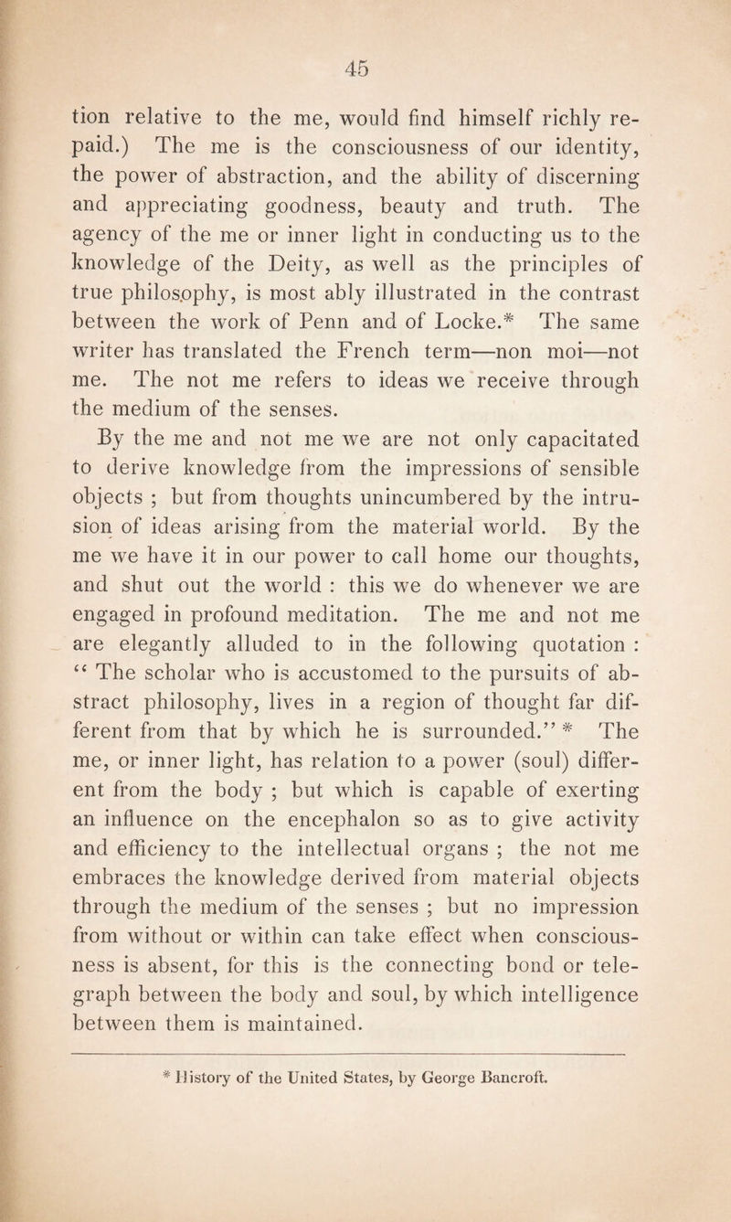 tion relative to the me, would find himself richly re¬ paid.) The me is the consciousness of our identity, the power of abstraction, and the ability of discerning and appreciating goodness, beauty and truth. The agency of the me or inner light in conducting us to the knowledge of the Deity, as well as the principles of true philosophy, is most ably illustrated in the contrast between the work of Penn and of Locked The same writer has translated the French term—-non moi—not me. The not me refers to ideas we receive through the medium of the senses. By the me and not me we are not only capacitated to derive knowledge from the impressions of sensible objects ; but from thoughts unincumbered by the intru¬ sion of ideas arising from the material world. By the me we have it in our power to call home our thoughts, and shut out the world : this we do whenever we are engaged in profound meditation. The me and not me are elegantly alluded to in the following quotation : “ The scholar who is accustomed to the pursuits of ab¬ stract philosophy, lives in a region of thought far dif¬ ferent from that by which he is surrounded.77 * The me, or inner light, has relation to a power (soul) differ¬ ent from the body ; but which is capable of exerting an influence on the encephalon so as to give activity and efficiency to the intellectual organs ; the not me embraces the knowledge derived from material objects through the medium of the senses ; but no impression from without or within can take effect when conscious¬ ness is absent, for this is the connecting bond or tele¬ graph between the body and soul, by which intelligence between them is maintained. # History of the United States, by George Bancroft.