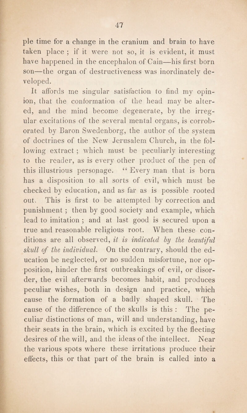 pie time for a change in the cranium and brain to have taken place ; if it were not so, it is evident, it must have happened in the encephalon of Cain—his first born son—the organ of destructiveness was inordinately de¬ veloped. It affords me singular satisfaction to find my opin¬ ion, that the conformation of the head may be alter¬ ed, and the mind become degenerate, by the irreg¬ ular excitations of the several mental organs, is corrob¬ orated by Baron Swedenborg, the author of the system of doctrines of the New Jerusalem Church, in the fol¬ lowing extract ; which must be peculiarly interesting to the reader, as is every other product of the pen of this illustrious personage. cc Every man that is born has a disposition to all sorts of evil, which must be checked by education, and as far as is possible rooted out, This is first to be attempted by correction and punishment ; then by good society and example, which lead to imitation ; and at last good is secured upon a true and reasonable religious root. When these con¬ ditions are all observed, it is indicated by the beautiful skull of the individual. On the contrary, should the ed¬ ucation be neglected, or no sudden misfortune, nor op¬ position, hinder the first outbreakings of evil, or disor¬ der, the evil afterwards becomes habit, and produces peculiar wishes, both in design and practice, which cause the formation of a badly shaped skull. ' The cause of the difference of the skulls is this : The pe¬ culiar distinctions of man, will and understanding, have their seats in the brain, which is excited by the fleeting desires of the will, and the ideas of the intellect. Near the various spots where these irritations produce their effects, this or that part of the brain is called into a