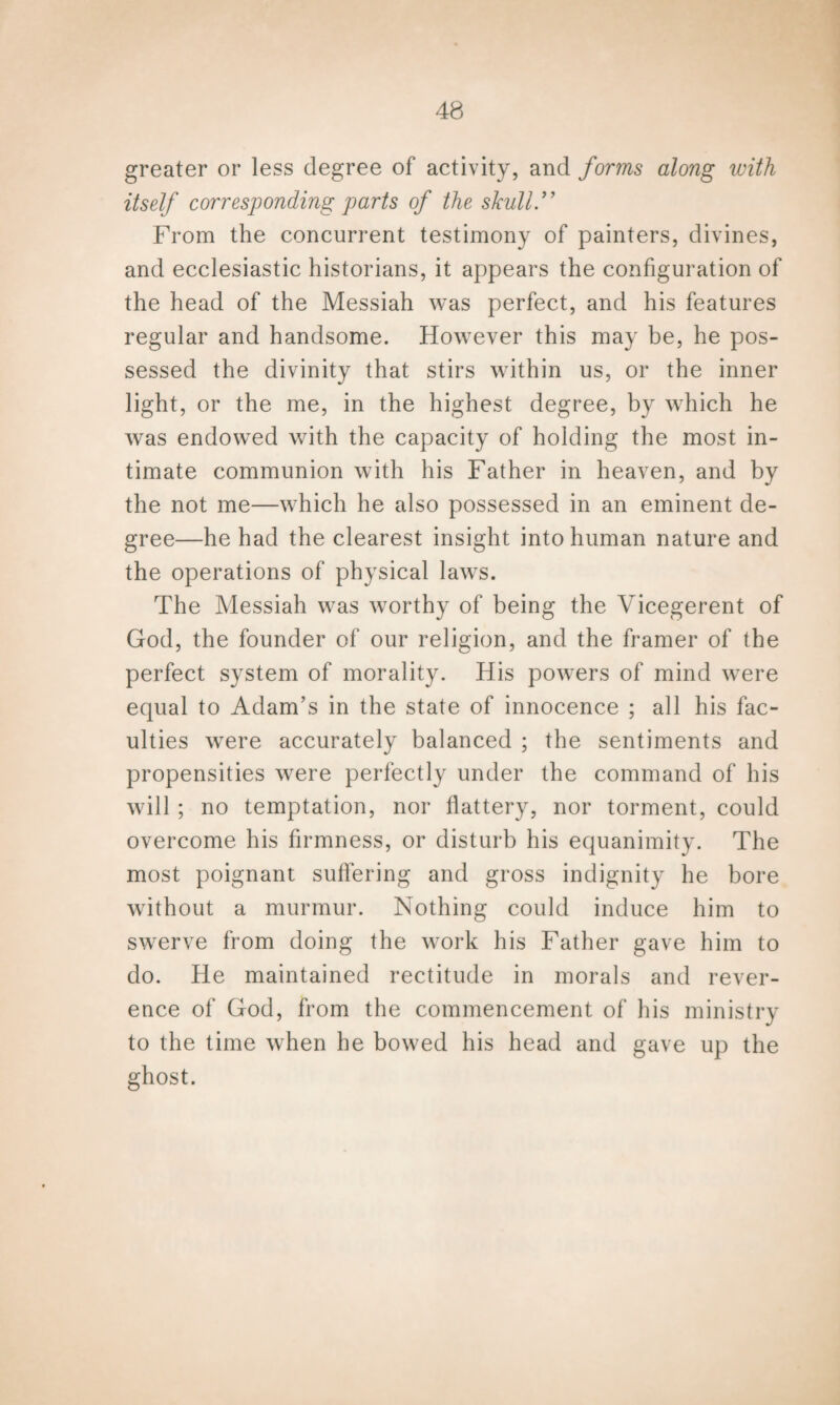 greater or less degree of activity, and forms along with itself corresponding parts of the skull From the concurrent testimony of painters, divines, and ecclesiastic historians, it appears the configuration of the head of the Messiah was perfect, and his features regular and handsome. However this may be, he pos¬ sessed the divinity that stirs within us, or the inner light, or the me, in the highest degree, by which he was endowed with the capacity of holding the most in¬ timate communion with his Father in heaven, and by the not me—which he also possessed in an eminent de¬ gree—he had the clearest insight into human nature and the operations of physical laws. The Messiah was worthy of being the Vicegerent of God, the founder of our religion, and the framer of the perfect system of morality. His powers of mind were equal to Adam’s in the state of innocence ; all his fac¬ ulties were accurately balanced ; the sentiments and propensities were perfectly under the command of his will ; no temptation, nor flattery, nor torment, could overcome his firmness, or disturb his equanimity. The most poignant suffering and gross indignity he bore without a murmur. Nothing could induce him to swerve from doing the work his Father gave him to do. He maintained rectitude in morals and rever¬ ence of God, from the commencement of his ministry to the time when he bowed his head and gave up the ghost.