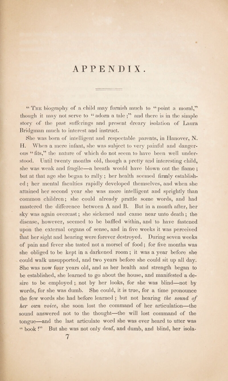 APPENDIX. “The biography of a child may furnish much to “point a moral,” though it may not serve to “ adorn a tale ;” and there is in the simple story of the past sufferings and present dreary isolation of Laura Bridgman much to interest and instruct. She was born of intelligent and respectable parents, in Hanover, IN. H. When a mere infant, she was subject to very painful and danger¬ ous “ fits,” the nature of which do not seem to have been well under¬ stood. Until twenty months old, though a pretty and interesting child, she was weak and fragile—a breath would have blown out the flame ; but at that age she began to rally; her health seemed firmly establish¬ ed ; her mental faculties rapidly developed themselves, and when she attained her second year she was more intelligent and sprightly than common children; she could already prattle some words, and had mastered the difference between A and B. But in a month after, her sky was again overcast; she sickened and came near unto death ; the disease, however, seemed to be bathed within, and to have fastened upon the external organs of sense, and in five weeks it was perceived that her sight and hearing were forever destroyed. During seven weeks of pain and fever she tasted not a morsel of food; for five months was she obliged to be kept in a darkened room ; it was a year before she could walk unsupported, and two years before she could sit up all day. She was now four years old, and as her health and strength began to be established, she learned to go about the house, and manifested a de¬ sire to be employed ; not by her looks, for she was blind—not by words, for she was dumb. She could, it is true, for a time pronounce the few words she had before learned ; but not hearing the sound of her own voice, she soon lost the command of her articulation—the sound answered not to the thought—the will lost command of the tongue—and the last articulate word she was ever heard to utter was “ book !” But she was not only deaf, and dumb, and blind, her isola- 7