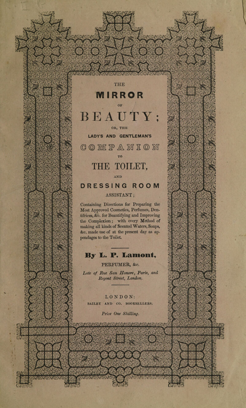 « OR, THE LADY’S AND GENTLEMAN’S THE TOILET ASSISTANT Containing Directions for Preparing the Most Approved Cosmetics, Perfumes, Den¬ tifrices, &rc. for Beautifying and Improving the Complexion; with every Method of making all kinds of Scented Waters, Soaps, &c. made use of at the present day as ap¬ pendages to the Toilet. By lu P. Lamont PERFUMER, &c. Late of Rue San Honore, Paris, a? Regent Street, London. BAILEY AND CO. BOOKSELLERS Price One Shilling & ©