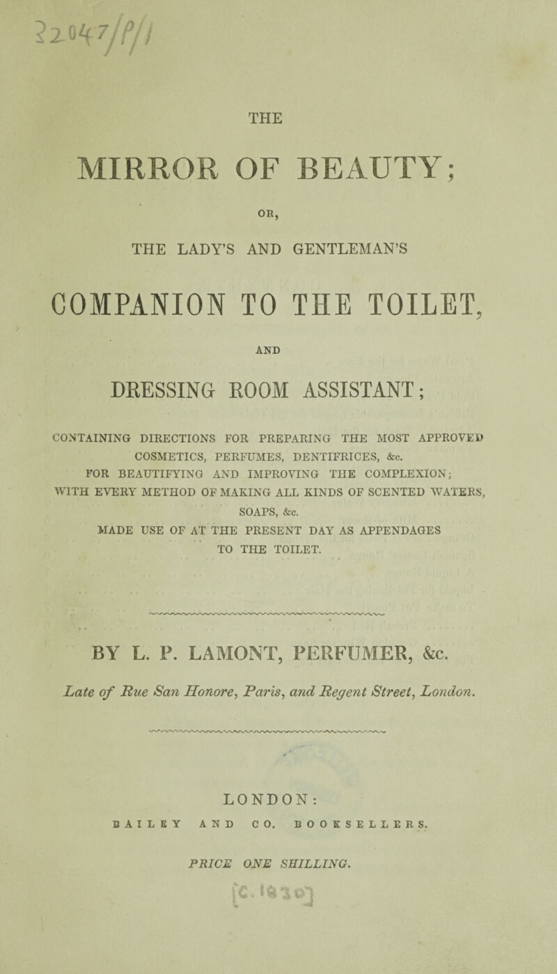 2zo Vjt/I THE MIRROR OF BEAUTY; OR, THE LADY’S AND GENTLEMAN’S COMPANION TO THE TOILET, AND DRESSING ROOM ASSISTANT; CONTAINING DIRECTIONS FOR PREPARING THE MOST APPROVED COSMETICS, PERFUMES, DENTIFRICES, &c. FOR BEAUTIFYING AND IMPROVING THE COMPLEXION; WITH EVERY METHOD OF MAKING ALL KINDS OF SCENTED WATERS, SOAPS, &c. MADE USE OF AT THE PRESENT DAY AS APPENDAGES TO THE TOILET, BY L. P. LA MONT, PERFUMER, &c. Late of Rue San Honore, Paris, and Regent Street, London. LONDON: BAILEY AND CO. BOOKSELLERS. PRICE ONE SHILLING. fc.