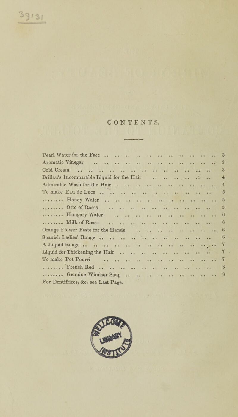 g' 0,1 CONTENTS. Pearl Water for the Face. Aromatic Vinegar . Cold Cream . Brillau’s Incomparable Liquid for the Hail- Admirable Wash for the Hair. To make Eau de Luce. .. Honey Water. . Otto of Roses . . Hungary Water . .Milk of Roses . Orange Flower Paste for the Hands Spanish Ladies’ Rouge ... A Liquid Rouge .. . Liquid for Thickening the Hair .. To make Pot Pourri . . French Red. . Genuine Windsor Soap .. For Dentifrices, &c. see Last Page. 3 3 3 4 4 5 5 5 6 6 6 6 7 7 7 8 8