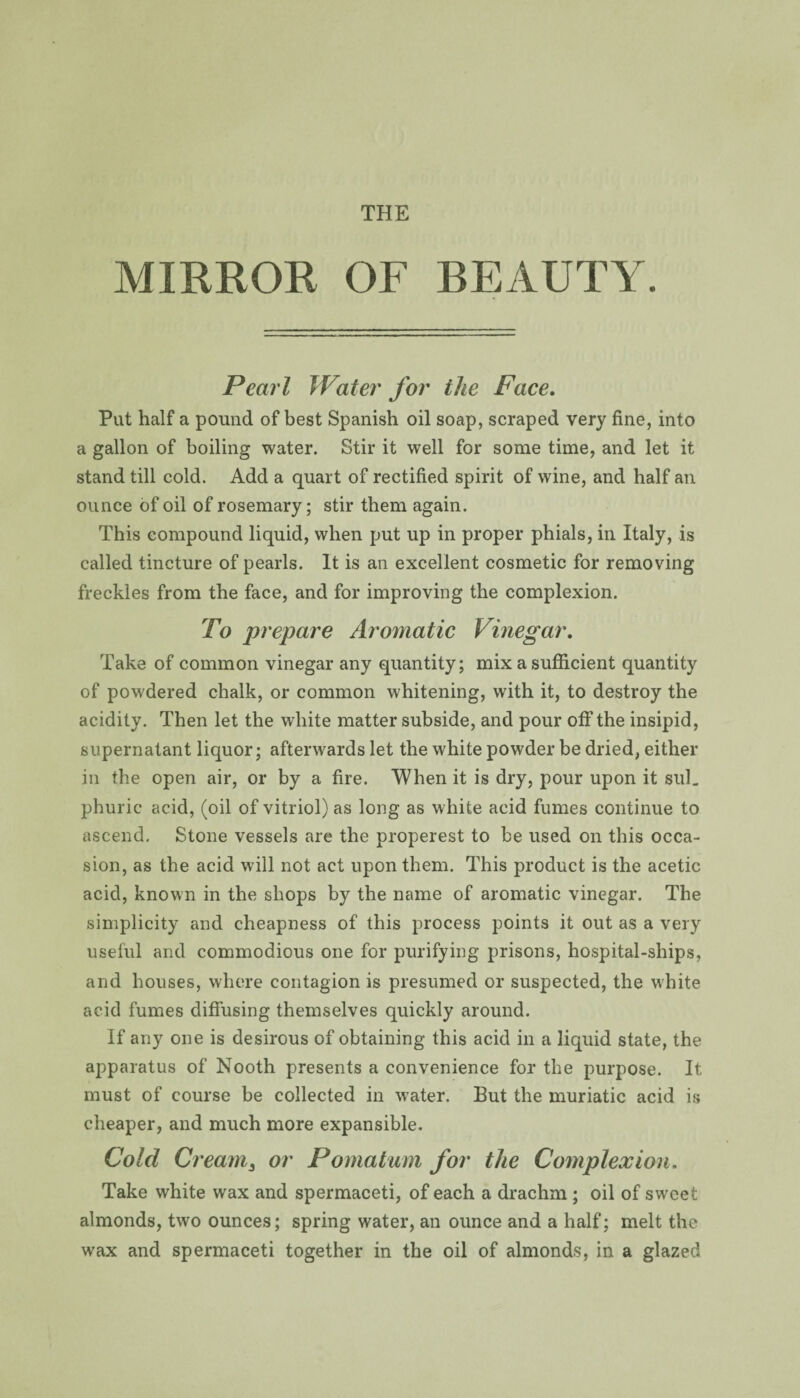 MIRROR OF BEAUTY. Pearl Water for the Face. Put half a pound of best Spanish oil soap, scraped very fine, into a gallon of boiling water. Stir it well for some time, and let it stand till cold. Add a quart of rectified spirit of wine, and half an ounce of oil of rosemary; stir them again. This compound liquid, when put up in proper phials, in Italy, is called tincture of pearls. It is an excellent cosmetic for removing freckles from the face, and for improving the complexion. To prepare Aromatic Vinegar. Take of common vinegar any quantity; mix a sufficient quantity of powdered chalk, or common whitening, with it, to destroy the acidity. Then let the white matter subside, and pour off the insipid, supernatant liquor; afterwards let the white powder be dried, either in the open air, or by a fire. When it is dry, pour upon it sul. phuric acid, (oil of vitriol) as long as white acid fumes continue to ascend. Stone vessels are the properest to be used on this occa¬ sion, as the acid will not act upon them. This product is the acetic acid, known in the shops by the name of aromatic vinegar. The simplicity and cheapness of this process points it out as a very useful and commodious one for purifying prisons, hospital-ships, and houses, where contagion is presumed or suspected, the white acid fumes diffusing themselves quickly around. If any one is desirous of obtaining this acid in a liquid state, the apparatus of Nooth presents a convenience for the purpose. It must of course be collected in water. But the muriatic acid is cheaper, and much more expansible. Cold Creams or Pomatum for the Complexion. Take white wax and spermaceti, of each a drachm ; oil of sweet almonds, two ounces; spring water, an ounce and a half; melt the wax and spermaceti together in the oil of almonds, in a glazed