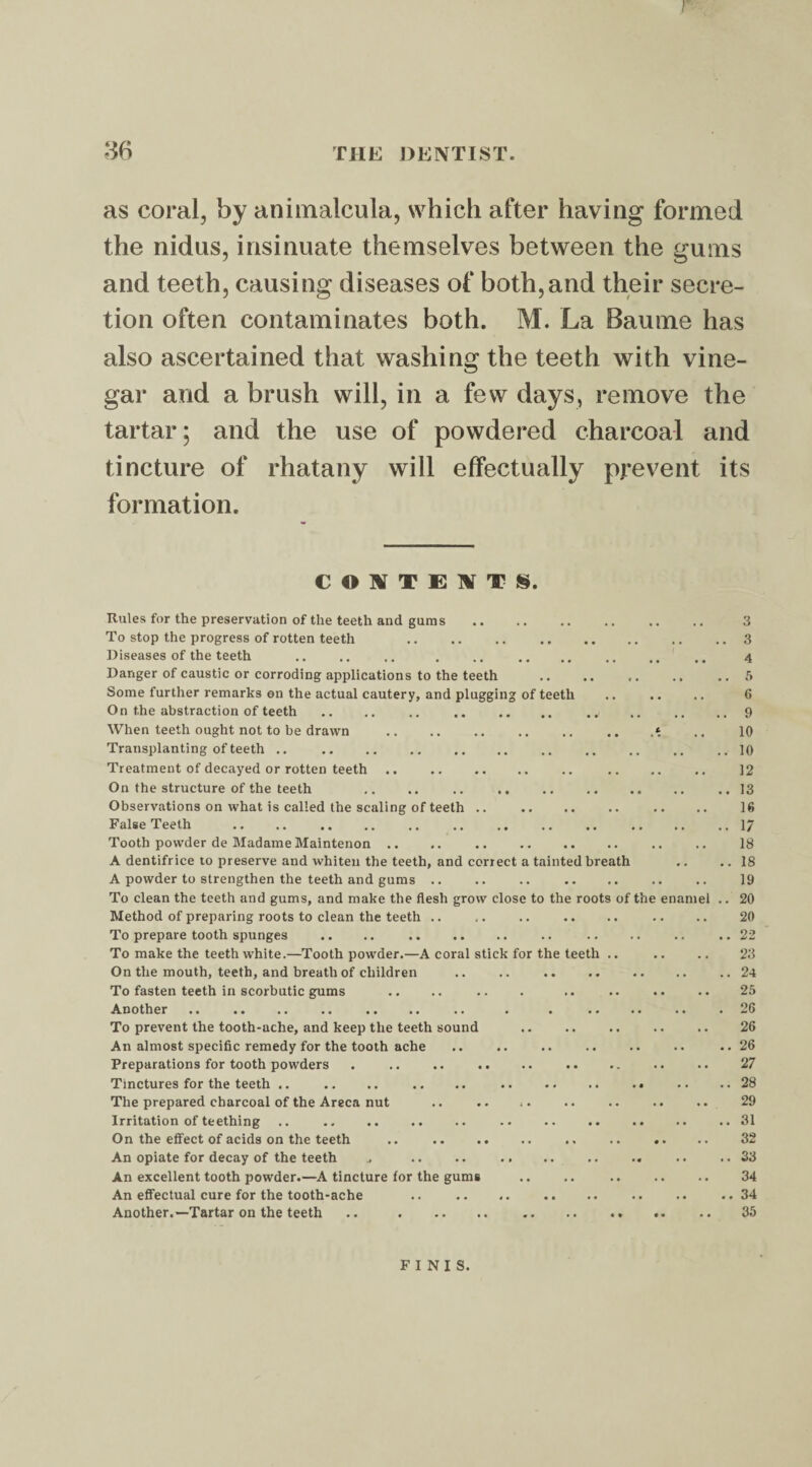 I as coral, by animalcula, which after having formed the nidus, insinuate themselves between the gums and teeth, causing diseases of both,and their secre¬ tion often contaminates both. M. La Baume has also ascertained that washing the teeth with vine¬ gar and a brush will, in a few days, remove the tartar; and the use of powdered charcoal and tincture of rhatany will effectually prevent its formation. CONTEXTS. Rules for the preservation of the teeth and gums . To stop the progress of rotten teeth . Diseases of the teeth Danger of caustic or corroding applications to the teeth Some further remarks on the actual cautery, and plugging of teeth On the abstraction of teeth When teeth ought not to be drawn . Transplanting of teeth .. . Treatment of decayed or rotten teeth. On the structure of the teeth .. .. .. Observations on what is called the scaling of teeth .. False Teeth Tooth powder de Madame Maintenon .. .. .. . A dentifrice to preserve and whiten the teeth, and correct a tainted breath A powder to strengthen the teeth and gums. To clean the teeth and gums, and make the flesh grow close to the roots of the enam Method of preparing roots to clean the teeth .. To prepare tooth spunges .. .. . To make the teeth white.—Tooth powder.—A coral stick for the teeth .. On the mouth, teeth, and breath of children To fasten teeth in scorbutic gums Another > * •« .. .« .. .« * • » . »• To prevent the tooth-ache, and keep the teeth sound . An almost specific remedy for the tooth ache Preparations for tooth powders Tinctures for the teeth .. The prepared charcoal of the Areca nut Irritation of teething .. . On the effect of acids on the teeth .. . An opiate for decay of the teeth An excellent tooth powder.—A tincture for the gums An effectual cure for the tooth-ache .. . Another.—Tartar on the teeth .. . , 3 . 3 4 .. 5 6 . 9 10 . 10 12 .. 13 16 .. i; 18 .. 18 19 .. 20 20 .. 22 23 .. 24 25 . 26 26 .. 26 27 .. 28 29 .. 31 32 .. 33 34 .. 34 35 FINIS.