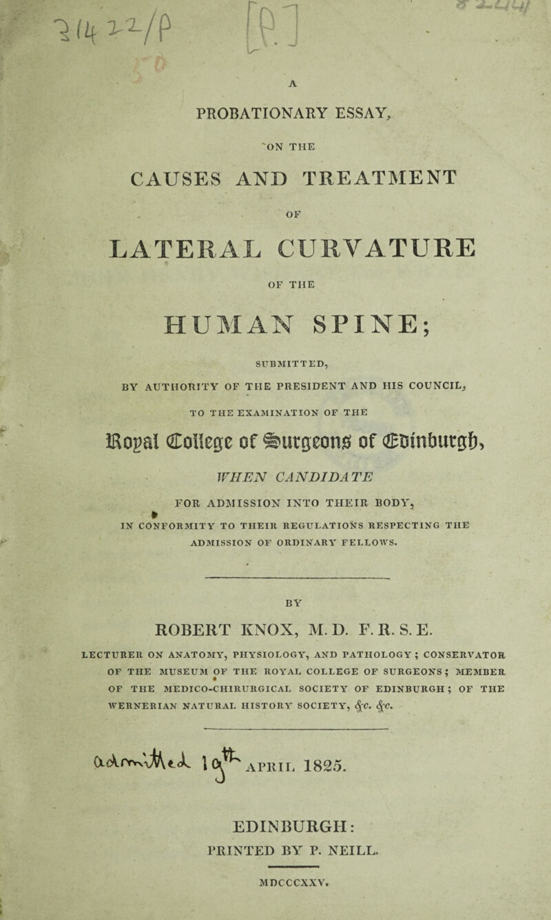 ST PROBATIONARY ESSAY, 'ON THE CAUSES AND TREATMENT OF LATERAL CURVATURE OF THE HUMAN SPINE; SUBMITTED, BY AUTHORITY OF THE PRESIDENT AND HIS COUNCIL, TO THE EXAMINATION OF THE JRogal College of burgeons of coinbutgf), WHEN CANDIDATE FOR ADMISSION INTO THEIR BODY, » IN CONFORMITY TO THEIR REGULATIONS RESPECTING THE ADMISSION OF ORDINARY FELLOWS. BY ROBERT KNOX, M. D. F. R. S. E. LECTURER ON ANATOMY, PHYSIOLOGY, AND PATHOLOGY ; CONSERVATOR OF THE MUSEUM OF THE ROYAL COLLEGE OF SURGEONS; MEMBER OF THE MEDICO-CHIRURGICAL SOCIETY OF EDINBURGH ; OF THE WERNERIAN NATURAL HISTORY SOCIETY, $C. §C. APRIL 1825. EDINBURGH: PRINTED BY P. NEILL. MDCCCXXV