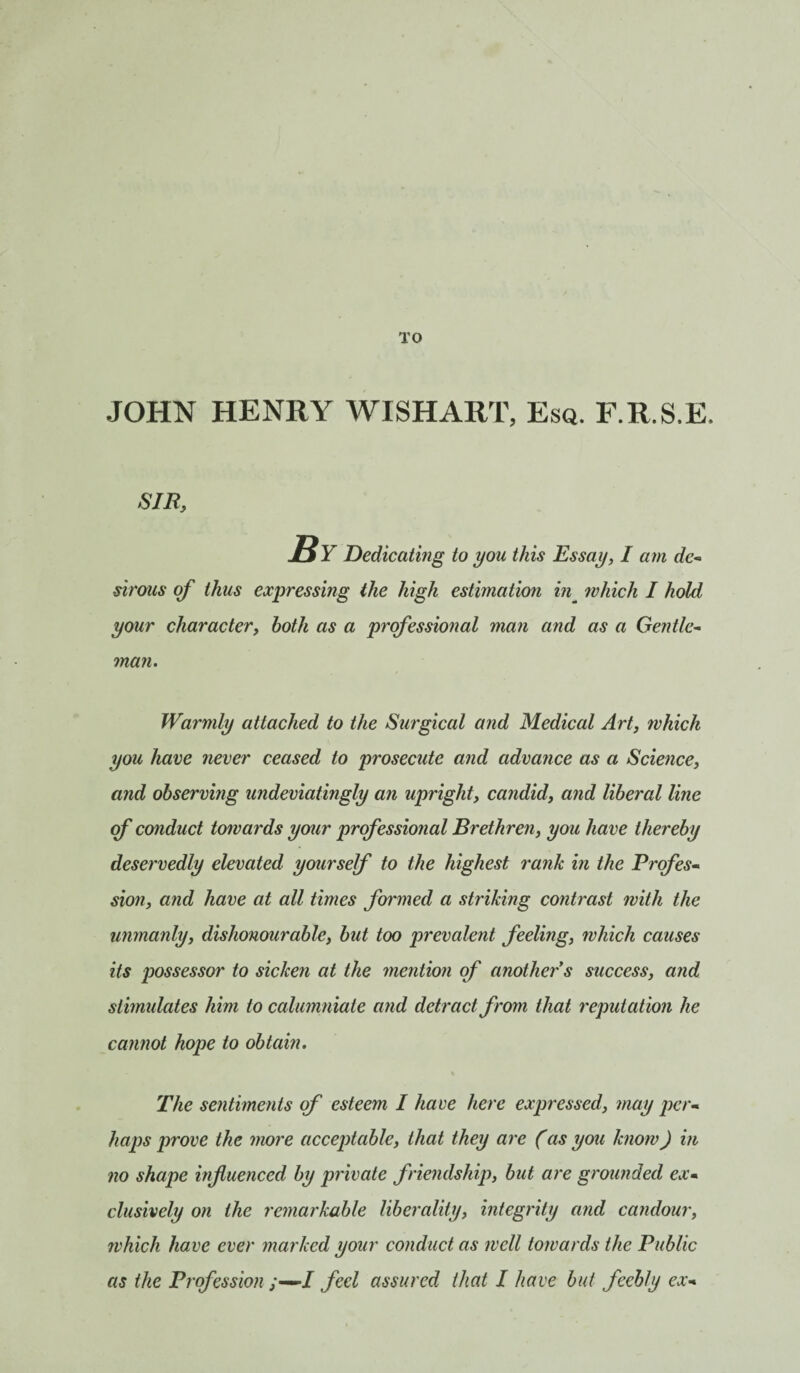 TO JOHN HENRY WISHART, Esq. F.R.S.E. SIB, By Dedicating to you this Essay, I am de¬ sirous of thus expressing the high estimation in_ which I hold your character, both as a professional man and as a Gentle- man. Warmly attached to the Surgical and Medical Art, which you have never ceased to prosecute and advance as a Science, and observing undeviatingly an upright, candid, and liberal line of conduct towards your professional Brethren, you have thereby deservedly elevated yourself to the highest rank in the Profes¬ sion, and have at all times formed a striking contrast with the unmanly, dishonourable, but too prevalent feeling, which causes its possessor to sicken at the mention of another's success, and stimulates him to calumniate and detract from that reputation he cannot hope to obtain. The sentiments of esteem I have here expressed, may per¬ haps prove the more acceptable, that they are (as you know) in no shape influenced by private friendship, but are grounded ex¬ clusively on the remarkable liberality, integrity and candour, which have ever marked your conduct as well towards the Public as the Profession ;—J feel assured that I have but feebly ex-