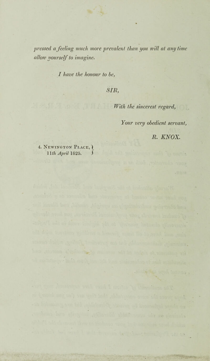 pressed a feeling much more precedent than you will at any time allow yourself to imagine. I have the honour to be, SIR, With the sincerest regard, Your very obedient servant, 4. Newington Place,) 11th April 1825. i R. KNOX.