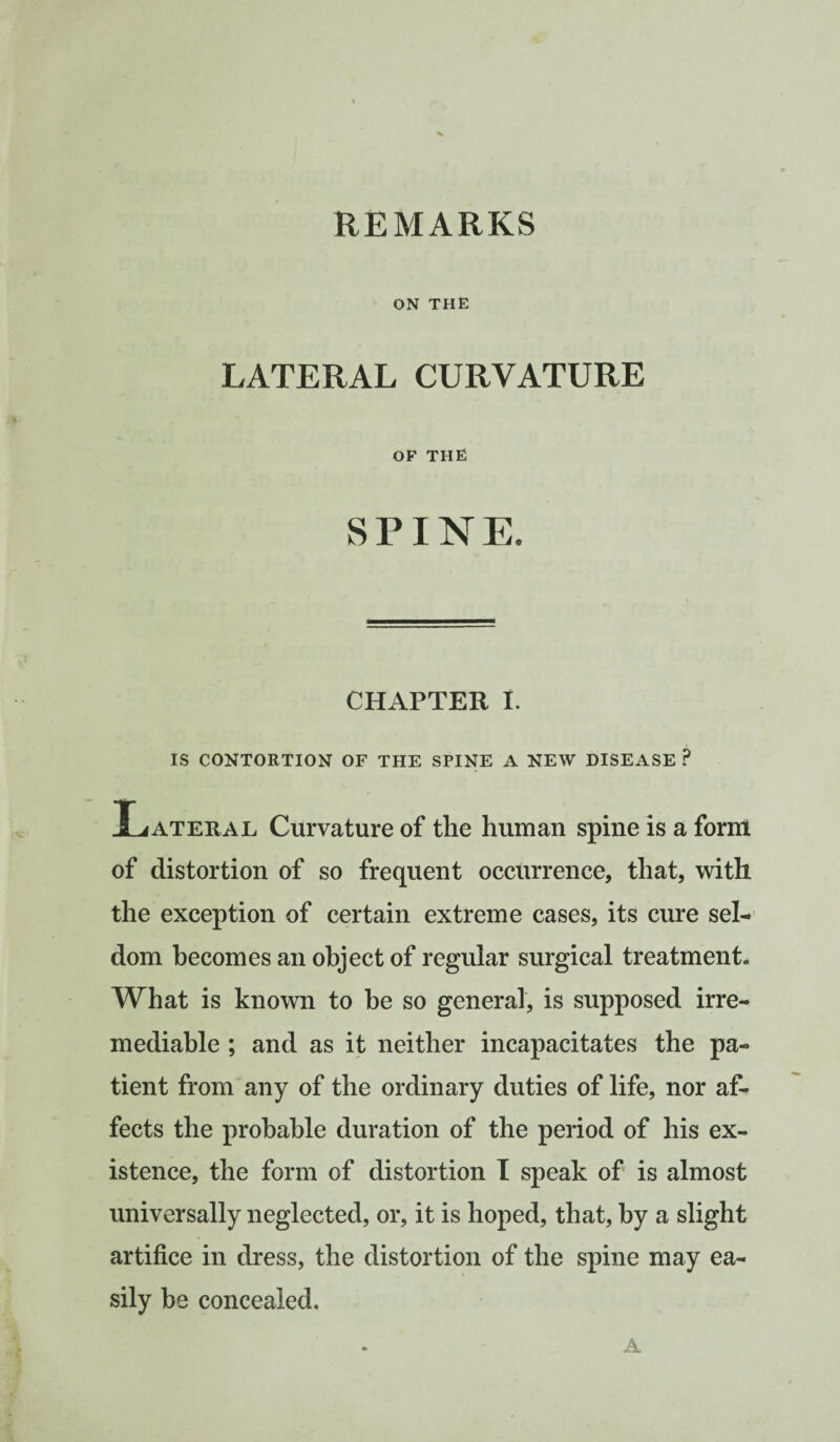 REMARKS ON THE LATERAL CURVATURE OF THE SPINE. CHAPTER I. IS CONTORTION OF THE SPINE A NEW DISEASE P Lateral Curvature of the human spine is a form of distortion of so frequent occurrence, that, with the exception of certain extreme cases, its cure sel¬ dom becomes an object of regular surgical treatment. What is known to he so general, is supposed irre¬ mediable ; and as it neither incapacitates the pa¬ tient from any of the ordinary duties of life, nor af¬ fects the probable duration of the period of his ex¬ istence, the form of distortion I speak of is almost universally neglected, or, it is hoped, that, by a slight artifice in dress, the distortion of the spine may ea¬ sily be concealed. A
